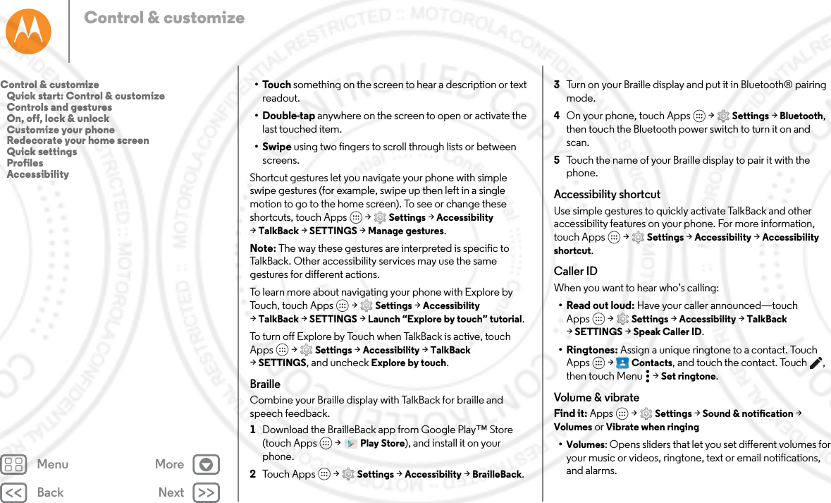 Back NextMenu MoreControl &amp; customize•Touch something on the screen to hear a description or text readout.•Double-tap anywhere on the screen to open or activate the last touched item.•Swipe using two fingers to scroll through lists or between screens.Shortcut gestures let you navigate your phone with simple swipe gestures (for example, swipe up then left in a single motion to go to the home screen). To see or change these shortcuts, touch Apps  &gt; Settings &gt; Accessibility &gt;TalkBack &gt; SETTINGS &gt; Manage gestures.Note: The way these gestures are interpreted is specific to TalkBack. Other accessibility services may use the same gestures for different actions.To learn more about navigating your phone with Explore by Touch, touch Apps  &gt; Settings &gt; Accessibility &gt;TalkBack &gt; SETTINGS &gt; Launch “Explore by touch” tutorial.To turn off Explore by Touch when TalkBack is active, touch Apps  &gt; Settings &gt; Accessibility &gt; TalkBack &gt;SETTINGS, and uncheck Explore by touch.BrailleCombine your Braille display with TalkBack for braille and speech feedback. 1Download the BrailleBack app from Google Play™ Store (touch Apps  &gt; Play Store), and install it on your phone.2Touch Apps  &gt; Settings &gt; Accessibility &gt; BrailleBack.3Turn on your Braille display and put it in Bluetooth® pairing mode.4On your phone, touch Apps  &gt; Settings &gt; Bluetooth, then touch the Bluetooth power switch to turn it on and scan.5Touch the name of your Braille display to pair it with the phone.Accessibility shortcutUse simple gestures to quickly activate TalkBack and other accessibility features on your phone. For more information, touch Apps  &gt; Settings &gt; Accessibility &gt; Accessibility shortcut.Caller IDWhen you want to hear who’s calling:• Read out loud: Have your caller announced—touch Apps  &gt; Settings &gt; Accessibility &gt; TalkBack &gt;SETTINGS &gt; Speak Caller ID.• Ringtones: Assign a unique ringtone to a contact. Touch Apps  &gt;  Contacts, and touch the contact. Touch , then touch Menu  &gt; Set ringtone.Volume &amp; vibrateFind it: Apps  &gt; Settings &gt; Sound &amp; notification &gt; Volumes or Vibrate when ringing•Volumes: Opens sliders that let you set different volumes for your music or videos, ringtone, text or email notifications, and alarms.Control &amp; customize   Quick start: Control &amp; customize   Controls and gestures   On, off, lock &amp; unlock   Customize your phone   Redecorate your home screen   Quick settings   Profiles   Accessibility