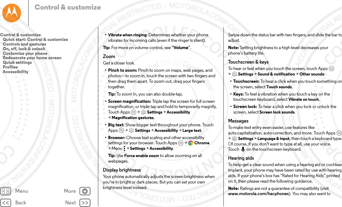 Back NextMenu MoreControl &amp; customize•Vibrate when ringing: Determines whether your phone vibrates for incoming calls (even if the ringer is silent).Tip : For more on volume control, see “Volume”.ZoomGet a closer look.• Pinch to zoom: Pinch to zoom on maps, web pages, and photos—to zoom in, touch the screen with two fingers and then drag them apart. To zoom out, drag your fingers together.Tip: To zoom in, you can also double-tap.• Screen magnification: Triple tap the screen for full screen magnification, or triple tap and hold to temporarily magnify. Touch Apps  &gt; Settings &gt; Accessibility &gt;Magnification gestures.•Big text: Show bigger text throughout your phone. Touch Apps  &gt; Settings &gt; Accessibility &gt; Large text.• Browser: Choose text scaling and other accessibility settings for your browser. Touch Apps  &gt; Chrome &gt;Menu  &gt;Settings &gt; Accessibility.Tip: Use Force enable zoom to allow zooming on all webpages.Display brightnessYour phone automatically adjusts the screen brightness when you’re in bright or dark places. But you can set your own brightness level instead:Swipe down the status bar with two fingers, and slide the bar to adjust. Note: Setting brightness to a high level decreases your phone’s battery life. Touchscreen &amp; keysTo hear or feel when you touch the screen, touch Apps  &gt;Settings &gt; Sound &amp; notification &gt; Other sounds:• Touchscreen: To hear a click when you touch something on the screen, select Touch sounds.•Keys: To feel a vibration when you touch a key on the touchscreen keyboard, select Vibrate on touch.• Screen lock: To hear a click when you lock or unlock the screen, select Screen lock sounds.MessagesTo make text entry even easier, use features like auto-capitalization, auto-correction, and more. Touch Apps  &gt;Settings &gt; Language &amp; input, then touch a keyboard type. Of course, if you don’t want to type at all, use your voice. Touch on the touchscreen keyboard.Hearing aidsTo help get a clear sound when using a hearing aid or cochlear implant, your phone may have been rated for use with hearing aids. If your phone’s box has “Rated for Hearing Aids” printed on it, then please read the following guidance.Note: Ratings are not a guarantee of compatibility (visit www.motorola.com/hacphones). You may also want to Control &amp; customize   Quick start: Control &amp; customize   Controls and gestures   On, off, lock &amp; unlock   Customize your phone   Redecorate your home screen   Quick settings   Profiles   Accessibility