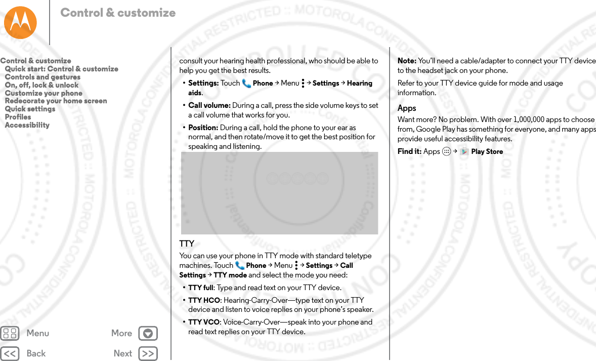 Back NextMenu MoreControl &amp; customizeconsult your hearing health professional, who should be able to help you get the best results.• Settings: Tou ch Phone &gt;Menu  &gt;Settings &gt; Hearing aids.• Call volume: During a call, press the side volume keys to set a call volume that works for you.•Position: During a call, hold the phone to your ear as normal, and then rotate/move it to get the best position for speaking and listening.TTYYou can use your phone in TTY mode with standard teletype machines. Touch Phone &gt;Menu  &gt;Settings &gt; Call Settings &gt; TTY mode and select the mode you need:•TTY full: Type and read text on your TTY device.•TTY HCO: Hearing-Carry-Over—type text on your TTY device and listen to voice replies on your phone’s speaker.•TTY VCO: Voice-Carry-Over—speak into your phone and read text replies on your TTY device.Note: You’ll need a cable/adapter to connect your TTY device to the headset jack on your phone.Refer to your TTY device guide for mode and usage information.AppsWant more? No problem. With over 1,000,000 apps to choose from, Google Play has something for everyone, and many apps provide useful accessibility features.Find it: Apps  &gt; Play StoreControl &amp; customize   Quick start: Control &amp; customize   Controls and gestures   On, off, lock &amp; unlock   Customize your phone   Redecorate your home screen   Quick settings   Profiles   Accessibility