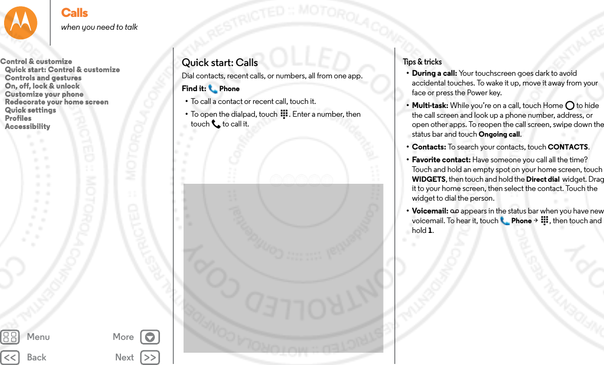 Back NextMenu MoreCallswhen you need to talkQuick start: CallsDial contacts, recent calls, or numbers, all from one app.Find it:  Phone•To call a contact or recent call, touch it.•To open the dialpad, touch  . Enter a number, then touch  to call it.Tips &amp; tricks•During a call: Your touchscreen goes dark to avoid accidental touches. To wake it up, move it away from your face or press the Power key.• Multi-task: While you’re on a call, touch Home  to hide the call screen and look up a phone number, address, or open other apps. To reopen the call screen, swipe down the status bar and touch Ongoing call.•Contacts: To search your contacts, touch CONTACTS.• Favorite contact: Have someone you call all the time? Touch and hold an empty spot on your home screen, touch WIDGETS, then touch and hold the Direct dial  widget. Drag it to your home screen, then select the contact. Touch the widget to dial the person.•Voicemail: appears in the status bar when you have new voicemail. To hear it, touch  Phone &gt;  , then touch and hold 1.Control &amp; customize   Quick start: Control &amp; customize   Controls and gestures   On, off, lock &amp; unlock   Customize your phone   Redecorate your home screen   Quick settings   Profiles   Accessibility