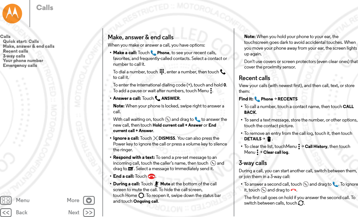 Back NextMenu MoreCallsMake, answer &amp; end callsWhen you make or answer a call, you have options:•Make a call: Tou ch Phone, to see your recent calls, favorites, and frequently-called contacts. Select a contact or number to call it.To dial a number, touch  , enter a number, then touch  to call it.To enter the international dialing code (+), touch and hold 0. To add a pause or wait after numbers, touch Menu .• Answer a call: Tou c h  ANSWER.Note: When your phone is locked, swipe right to answer a call. With call waiting on, touch and drag to  to answer the new call, then touch Hold current call + Answer or End current call + Answer. • Ignore a call: Touc h   DISMISS. You can also press the Power key to ignore the call or press a volume key to silence the ringer.• Respond with a text: To send a pre-set message to an incoming call, touch the caller’s name, then touch   and drag to . Select a message to immediately send it.• End a call: To u ch .•During a call: Tou ch Mute at the bottom of the call screen to mute the call. To hide the call screen, touch Home . To reopen it, swipe down the status bar and touch Ongoing call.Note: When you hold your phone to your ear, the touchscreen goes dark to avoid accidental touches. When you move your phone away from your ear, the screen lights up again.Don&apos;t use covers or screen protectors (even clear ones) that cover the proximity sensor.Recent callsView your calls (with newest first), and then call, text, or store them:Find it:  Phone &gt; RECENTS•To call a number, touch a contact name, then touch CALL BACK.•To send a text message, store the number, or other options, touch the contact picture.•To remove an entry from the call log, touch it, then touch DETAILS &gt;.•To clear the list, touchMenu  &gt; Call History, then touch Menu  &gt; Clear call log.3-way callsDuring a call, you can start another call, switch between them, or join them in a 3-way call:•To answer a second call, touch and drag to . To ignore it, touch and drag to .The first call goes on hold if you answer the second call. To switch between calls, touch  .Calls   Quick start: Calls   Make, answer &amp; end calls   Recent calls   3-way calls   Your phone number   Emergency calls