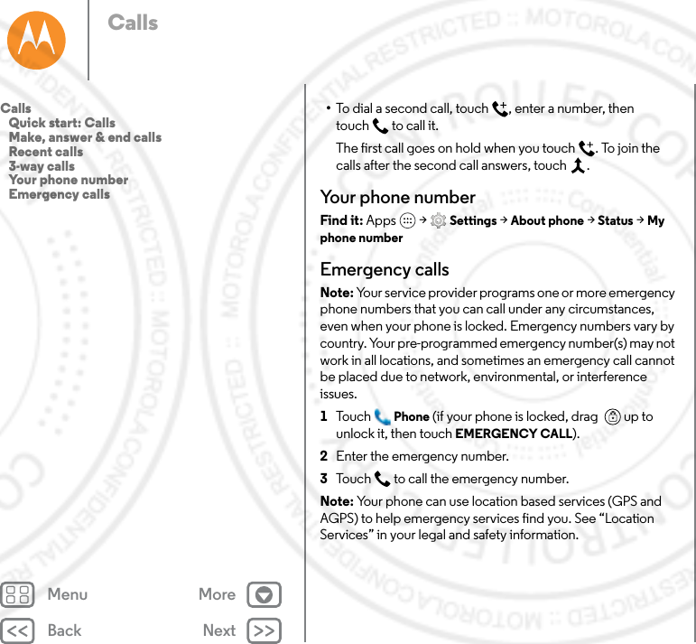 Back NextMenu MoreCalls•To dial a second call, touch , enter a number, then touch  to call it.The first call goes on hold when you touch . To join the calls after the second call answers, touch  .Your phone numberFind it: Apps  &gt; Settings &gt; About phone &gt; Status &gt; My phone numberEmergency callsNote: Your service provider programs one or more emergency phone numbers that you can call under any circumstances, even when your phone is locked. Emergency numbers vary by country. Your pre-programmed emergency number(s) may not work in all locations, and sometimes an emergency call cannot be placed due to network, environmental, or interference issues.  1Tou c h Phone (if your phone is locked, drag   up to unlock it, then touch EMERGENCY CALL).2Enter the emergency number.3Touch  to call the emergency number.Note: Your phone can use location based services (GPS and AGPS) to help emergency services find you. See “Location Services” in your legal and safety information.Calls   Quick start: Calls   Make, answer &amp; end calls   Recent calls   3-way calls   Your phone number   Emergency calls