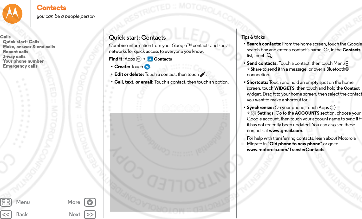 Back NextMenu MoreContactsyou can be a people personQuick start: ContactsCombine information from your Google™ contacts and social networks for quick access to everyone you know.Find it: Apps  &gt;   Contacts•Create: To uc h .• Edit or delete: Touch a contact, then touch .• Call, text, or email: Touch a contact, then touch an option.Tips &amp; tricks• Search contacts: From the home screen, touch the Google search box and enter a contact’s name. Or, in the Contacts list, touch  .• Send contacts: Touch a contact, then touch Menu  &gt;Share to send it in a message, or over a Bluetooth® connection.•Shortcuts: Touch and hold an empty spot on the home screen, touch WIDGETS, then touch and hold the Contact widget. Drag it to your home screen, then select the contact you want to make a shortcut for.• Synchronize: On your phone, touch Apps  &gt;Settings. Go to the ACCOUNTS section, choose your Google account, then touch your account name to sync it if it has not recently been updated. You can also see these contacts at www.gmail.com.For help with transferring contacts, learn about Motorola Migrate in “Old phone to new phone” or go to www.motorola.com/TransferContacts.Calls   Quick start: Calls   Make, answer &amp; end calls   Recent calls   3-way calls   Your phone number   Emergency calls