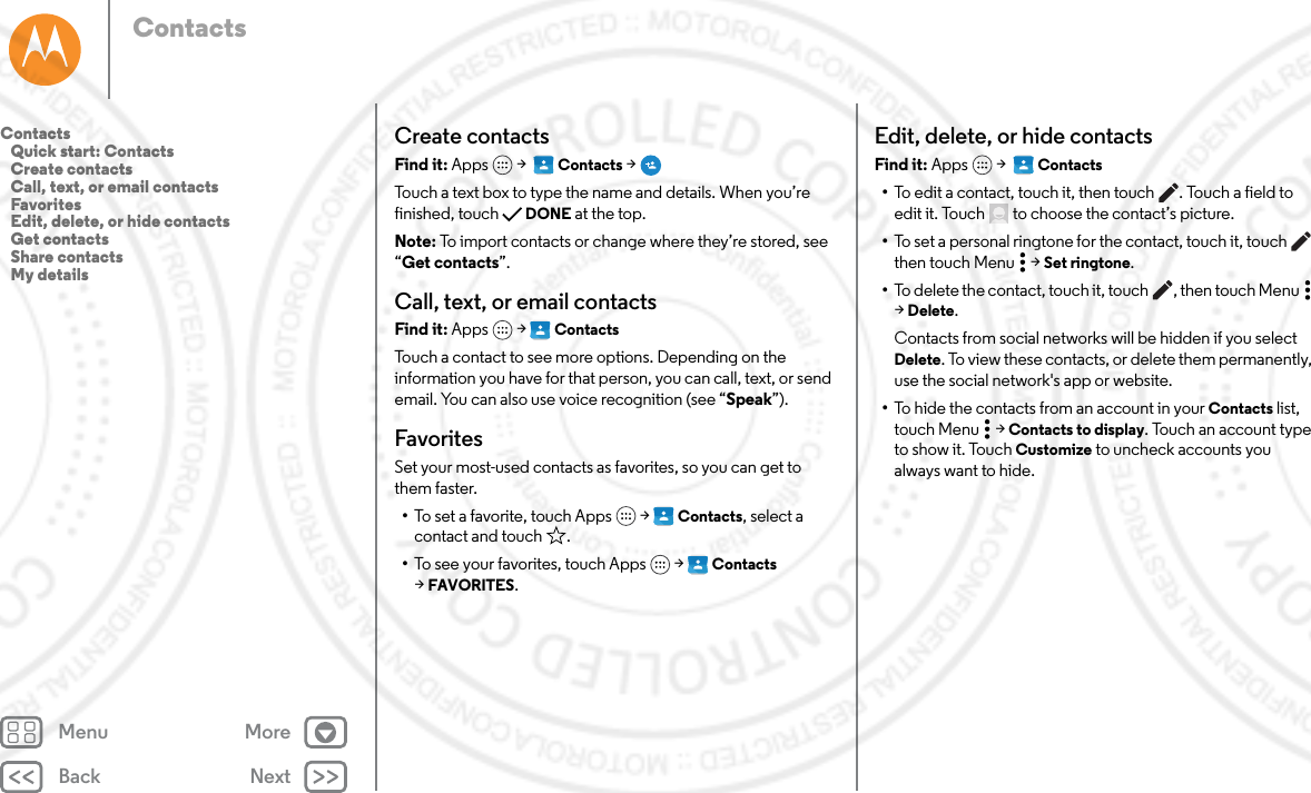 Back NextMenu MoreContactsCreate contactsFind it: Apps  &gt;   Contacts &gt;Touch a text box to type the name and details. When you’re finished, touch DONE at the top.Note: To import contacts or change where they’re stored, see “Get contacts”.Call, text, or email contactsFind it: Apps  &gt; ContactsTouch a contact to see more options. Depending on the information you have for that person, you can call, text, or send email. You can also use voice recognition (see “Speak”).FavoritesSet your most-used contacts as favorites, so you can get to them faster.•To set a favorite, touch Apps  &gt; Contacts, select a contact and touch .•To see your favorites, touch Apps  &gt; Contacts  &gt;FAVORITES. Edit, delete, or hide contactsFind it: Apps  &gt;   Contacts•To edit a contact, touch it, then touch . Touch a field to edit it. Touch  to choose the contact’s picture.•To set a personal ringtone for the contact, touch it, touch  then touch Menu  &gt; Set ringtone.•To delete the contact, touch it, touch , then touch Menu  &gt;Delete.Contacts from social networks will be hidden if you select Delete. To view these contacts, or delete them permanently, use the social network&apos;s app or website.•To hide the contacts from an account in your Contacts list, touch Menu  &gt; Contacts to display. Touch an account type to show it. Touch Customize to uncheck accounts you always want to hide.Contacts   Quick start: Contacts   Create contacts   Call, text, or email contacts   Favorites   Edit, delete, or hide contacts   Get contacts   Share contacts   My details