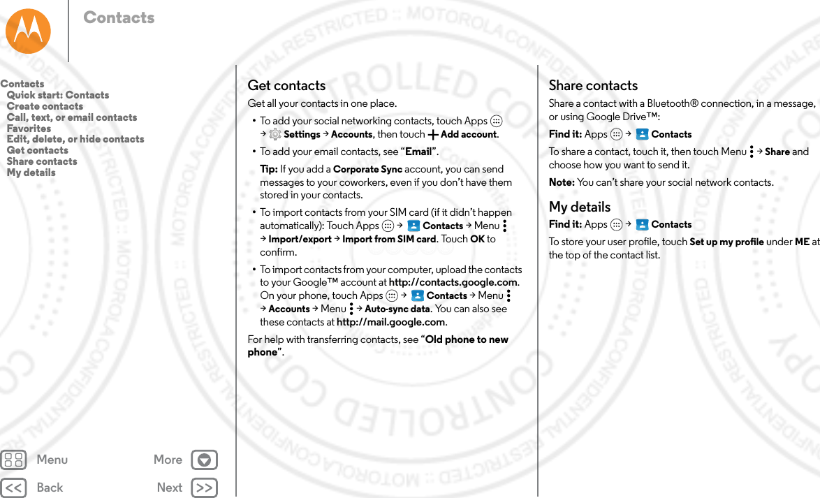 Back NextMenu MoreContactsGet contactsGet all your contacts in one place.•To add your social networking contacts, touch Apps  &gt;Settings &gt; Accounts, then touch  Add account.•To add your email contacts, see “Email”.Tip: If you add a Corporate Sync account, you can send messages to your coworkers, even if you don’t have them stored in your contacts.•To import contacts from your SIM card (if it didn’t happen automatically): Touch Apps  &gt;   Contacts &gt;Menu  &gt;Import/export &gt; Import from SIM card. Touch OK to confirm.•To import contacts from your computer, upload the contacts to your Google™ account at http://contacts.google.com. On your phone, touch Apps  &gt;   Contacts &gt;Menu  &gt;Accounts &gt;Menu  &gt;Auto-sync data. You can also see these contacts at http://mail.google.com.For help with transferring contacts, see “Old phone to new phone”.Share contactsShare a contact with a Bluetooth® connection, in a message, or using Google Drive™:Find it: Apps  &gt;   ContactsTo share a contact, touch it, then touch Menu  &gt; Share and choose how you want to send it.Note: You can’t share your social network contacts.My detailsFind it: Apps  &gt;   ContactsTo store your user profile, touch Set up my profile under ME at the top of the contact list.Contacts   Quick start: Contacts   Create contacts   Call, text, or email contacts   Favorites   Edit, delete, or hide contacts   Get contacts   Share contacts   My details