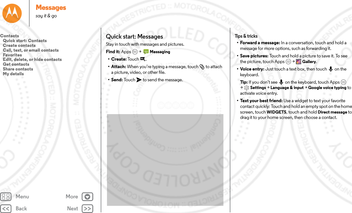 Back NextMenu MoreMessagessay it &amp; goQuick start: MessagesStay in touch with messages and pictures.Find it: Apps  &gt;   Messaging•Create: To uc h .• Attach: When you’re typing a message, touch  to attach a picture, video, or other file.•Send: Touch  to send the message.Tips &amp; tricks• Forward a message: In a conversation, touch and hold a message for more options, such as forwarding it.•Save pictures: Touch and hold a picture to save it. To see the picture, touch Apps  &gt; Gallery.• Voice entry: Just touch a text box, then touch on the keyboard.Tip: If you don’t see  on the keyboard, touch Apps  &gt;Settings &gt; Language &amp; input &gt; Google voice typing to activate voice entry.• Text your best friend: Use a widget to text your favorite contact quickly: Touch and hold an empty spot on the home screen, touch WIDGETS, touch and hold Direct message to drag it to your home screen, then choose a contact.Contacts   Quick start: Contacts   Create contacts   Call, text, or email contacts   Favorites   Edit, delete, or hide contacts   Get contacts   Share contacts   My details
