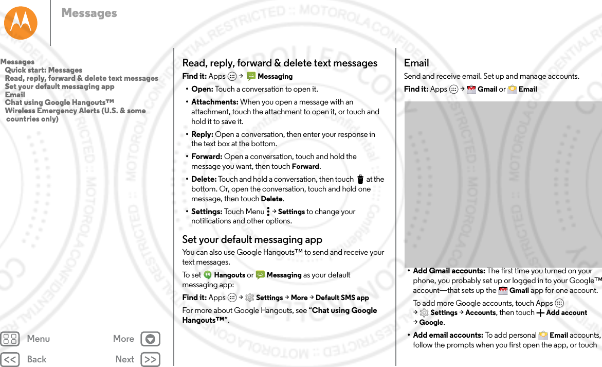 Back NextMenu MoreMessagesRead, reply, forward &amp; delete text messagesFind it: Apps  &gt;   Messaging• Open: Touch a conversation to open it.• Attachments: When you open a message with an attachment, touch the attachment to open it, or touch and hold it to save it.•Reply: Open a conversation, then enter your response in the text box at the bottom.•Forward: Open a conversation, touch and hold the message you want, then touch Forward.• Delete: Touch and hold a conversation, then touch  at the bottom. Or, open the conversation, touch and hold one message, then touch Delete.• Settings: Touch Menu  &gt; Settings to change your notifications and other options.Set your default messaging appYou can also use Google Hangouts™ to send and receive your text messages.To set  Hangouts or  Messaging as your default messaging app:Find it: Apps  &gt; Settings &gt; More &gt; Default SMS appFor more about Google Hangouts, see “Chat using Google Hangouts™”.EmailSend and receive email. Set up and manage accounts.Find it: Apps  &gt; Gmail or  Email• Add Gmail accounts: The first time you turned on your phone, you probably set up or logged in to your Google™ account—that sets up the  Gmail app for one account. To add more Google accounts, touch Apps  &gt;Settings &gt; Accounts, then touch Add account &gt;Google.• Add email accounts: To add personal  Email accounts, follow the prompts when you first open the app, or touch Messages   Quick start: Messages   Read, reply, forward &amp; delete text messages   Set your default messaging app   Email   Chat using Google Hangouts™   Wireless Emergency Alerts (U.S. &amp; some countries only)