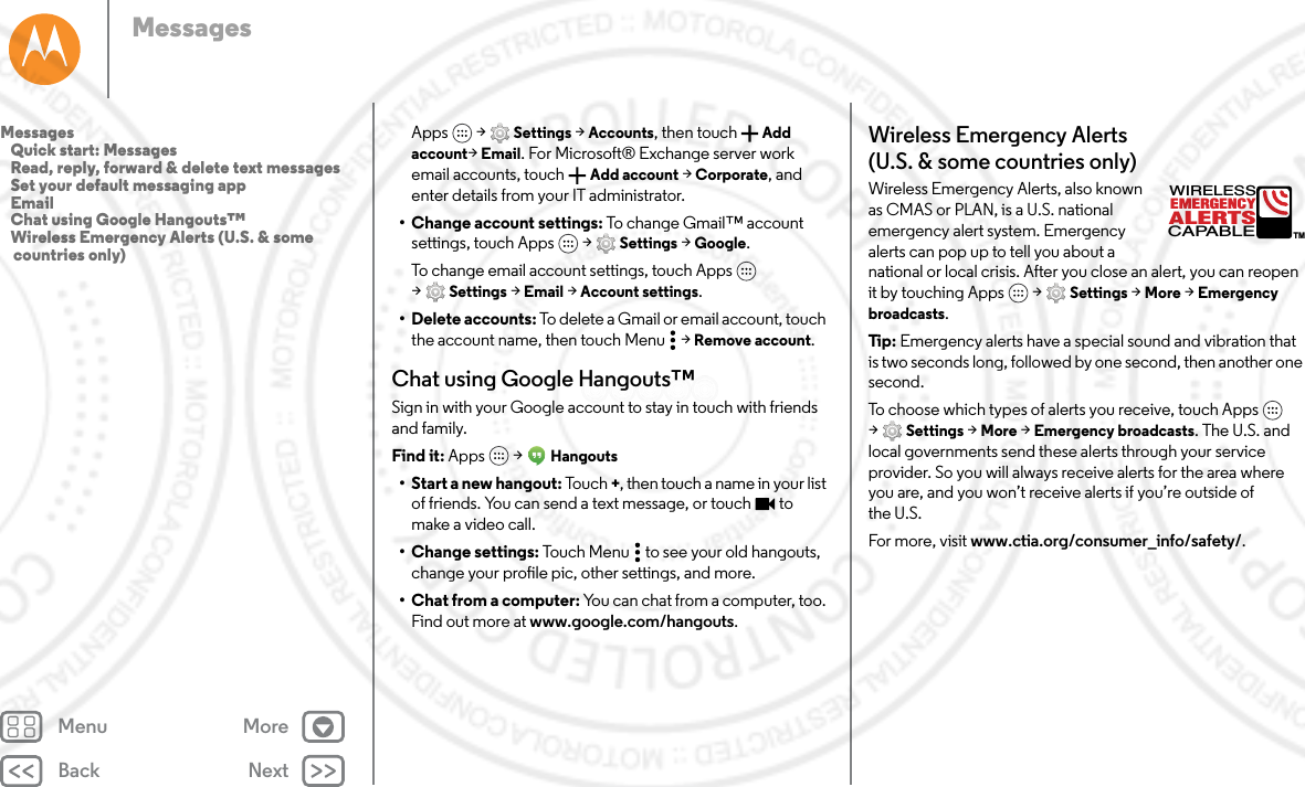 Back NextMenu MoreMessagesApps  &gt; Settings &gt; Accounts, then touch Add account&gt;Email. For Microsoft® Exchange server work email accounts, touch  Add account &gt; Corporate, and enter details from your IT administrator.• Change account settings: To change Gmail™ account settings, touch Apps  &gt; Settings &gt; Google.To change email account settings, touch Apps  &gt;Settings &gt; Email &gt; Account settings.• Delete accounts: To delete a Gmail or email account, touch the account name, then touch Menu  &gt; Remove account.Chat using Google Hangouts™Sign in with your Google account to stay in touch with friends and family.Find it: Apps  &gt; Hangouts• Start a new hangout: Tou ch +, then touch a name in your list of friends. You can send a text message, or touch  to make a video call.• Change settings: Touch Menu  to see your old hangouts, change your profile pic, other settings, and more.• Chat from a computer: You can chat from a computer, too. Find out more at www.google.com/hangouts.Wireless Emergency Alerts (U.S. &amp; some countries only)Wireless Emergency Alerts, also known as CMAS or PLAN, is a U.S. national emergency alert system. Emergency alerts can pop up to tell you about a national or local crisis. After you close an alert, you can reopen it by touching Apps  &gt; Settings &gt; More &gt; Emergency broadcasts.Tip:  Emergency alerts have a special sound and vibration that is two seconds long, followed by one second, then another one second.To choose which types of alerts you receive, touch Apps  &gt;Settings &gt; More &gt; Emergency broadcasts. The U.S. and local governments send these alerts through your service provider. So you will always receive alerts for the area where you are, and you won’t receive alerts if you’re outside of the U.S.For more, visit www.ctia.org/consumer_info/safety/.ALERTSWIRELESSCAPABLEEMERGENCYTMMessages   Quick start: Messages   Read, reply, forward &amp; delete text messages   Set your default messaging app   Email   Chat using Google Hangouts™   Wireless Emergency Alerts (U.S. &amp; some countries only)