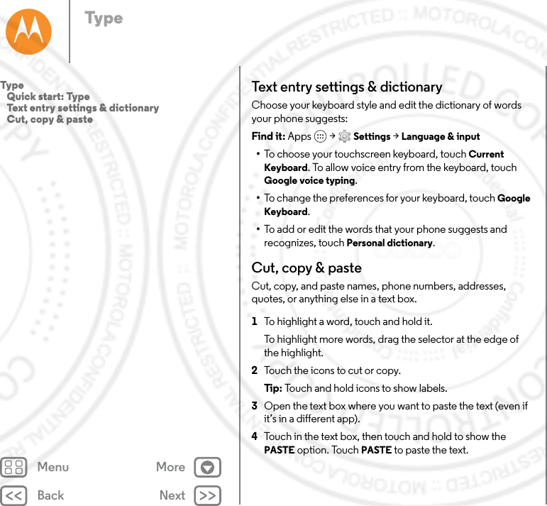 Back NextMenu MoreTypeText entry settings &amp; dictionaryChoose your keyboard style and edit the dictionary of words your phone suggests:Find it: Apps  &gt; Settings &gt; Language &amp; input•To choose your touchscreen keyboard, touch Current Keyboard. To allow voice entry from the keyboard, touch Google voice typing.•To change the preferences for your keyboard, touch Google Keyboard. •To add or edit the words that your phone suggests and recognizes, touch Personal dictionary.Cut, copy &amp; pasteCut, copy, and paste names, phone numbers, addresses, quotes, or anything else in a text box.  1To highlight a word, touch and hold it.To highlight more words, drag the selector at the edge of the highlight.2Touch the icons to cut or copy.Tip: Touch and hold icons to show labels.3Open the text box where you want to paste the text (even if it’s in a different app).4Touch in the text box, then touch and hold to show the PASTE option. Touch PASTE to paste the text.Type   Quick start: Type   Text entry settings &amp; dictionary   Cut, copy &amp; paste