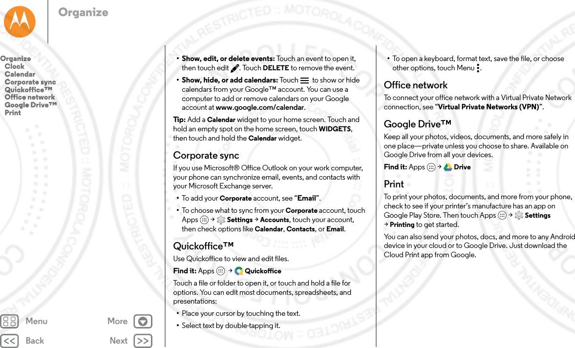 Back NextMenu MoreOrganize• Show, edit, or delete events: Touch an event to open it, then touch edit . Touch DELETE to remove the event.• Show, hide, or add calendars: Touc h   to show or hide calendars from your Google™ account. You can use a computer to add or remove calendars on your Google account at www.google.com/calendar.Tip : Add a Calendar widget to your home screen. Touch and hold an empty spot on the home screen, touch WIDGETS, then touch and hold the Calendar widget.Corporate syncIf you use Microsoft® Office Outlook on your work computer, your phone can synchronize email, events, and contacts with your Microsoft Exchange server.•To a d d yo u r Corporate account, see “Email”.•To choose what to sync from your Corporate account, touch Apps  &gt; Settings &gt; Accounts, touch your account, then check options like Calendar, Contacts, or Email.Quickoffice™Use Quickoffice to view and edit files.Find it: Apps  &gt; QuickofficeTouch a file or folder to open it, or touch and hold a file for options. You can edit most documents, spreadsheets, and presentations:•Place your cursor by touching the text.•Select text by double-tapping it.•To open a keyboard, format text, save the file, or choose other options, touch Menu .Office networkTo connect your office network with a Virtual Private Network connection, see “Virtual Private Networks (VPN)”.Google Drive™Keep all your photos, videos, documents, and more safely in one place—private unless you choose to share. Available on Google Drive from all your devices.Find it: Apps  &gt; DrivePrintTo print your photos, documents, and more from your phone, check to see if your printer’s manufacture has an app on Google Play Store. Then touch Apps  &gt; Settings &gt;Printing to get started.You can also send your photos, docs, and more to any Android device in your cloud or to Google Drive. Just download the Cloud Print app from Google.Organize   Clock   Calendar   Corporate sync   Quickoffice™   Office network   Google Drive™   Print