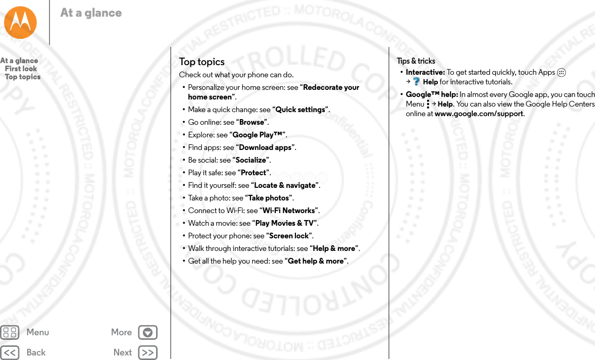 Back NextMenu MoreAt a glanceTop topicsCheck out what your phone can do.•Personalize your home screen: see “Redecorate your home screen”.•Make a quick change: see “Quick settings”.•Go online: see “Browse”.•Explore: see “Google Play™”.•Find apps: see “Download apps”.•Be social: see “Socialize”.•Play it safe: see “Protect”.•Find it yourself: see “Locate &amp; navigate”.•Take a photo: see “Take photos”.•Connect to Wi-Fi: see “Wi-Fi Networks”.•Watch a movie: see “Play Movies &amp; TV”.•Protect your phone: see “Screen lock”.•Walk through interactive tutorials: see “Help &amp; more”.•Get all the help you need: see “Get help &amp; more”.Tips &amp; tricks•Interactive: To get started quickly, touch Apps  &gt;Help for interactive tutorials.• Google™ help: In almost every Google app, you can touch Menu  &gt; Help. You can also view the Google Help Centers online at www.google.com/support.At a glance   First look   Top topics