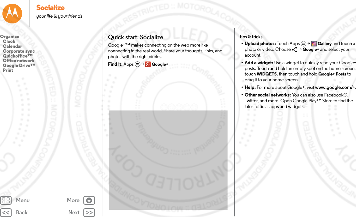 Back NextMenu MoreSocializeyour life &amp; your friendsQuick start: SocializeGoogle+™ makes connecting on the web more like connecting in the real world. Share your thoughts, links, and photos with the right circles.Find it: Apps  &gt; Google+Tips &amp; tricks• Upload photos: Touch Apps  &gt; Gallery and touch a photo or video. Choose   &gt; Google+ and select your account.• Add a widget: Use a widget to quickly read your Google+ posts. Touch and hold an empty spot on the home screen, touch WIDGETS, then touch and hold Google+ Posts to drag it to your home screen.•Help: For more about Google+, visit www.google.com/+.• Other social networks: You can also use Facebook®, Twitter, and more. Open Google Play™ Store to find the latest official apps and widgets.Organize   Clock   Calendar   Corporate sync   Quickoffice™   Office network   Google Drive™   Print