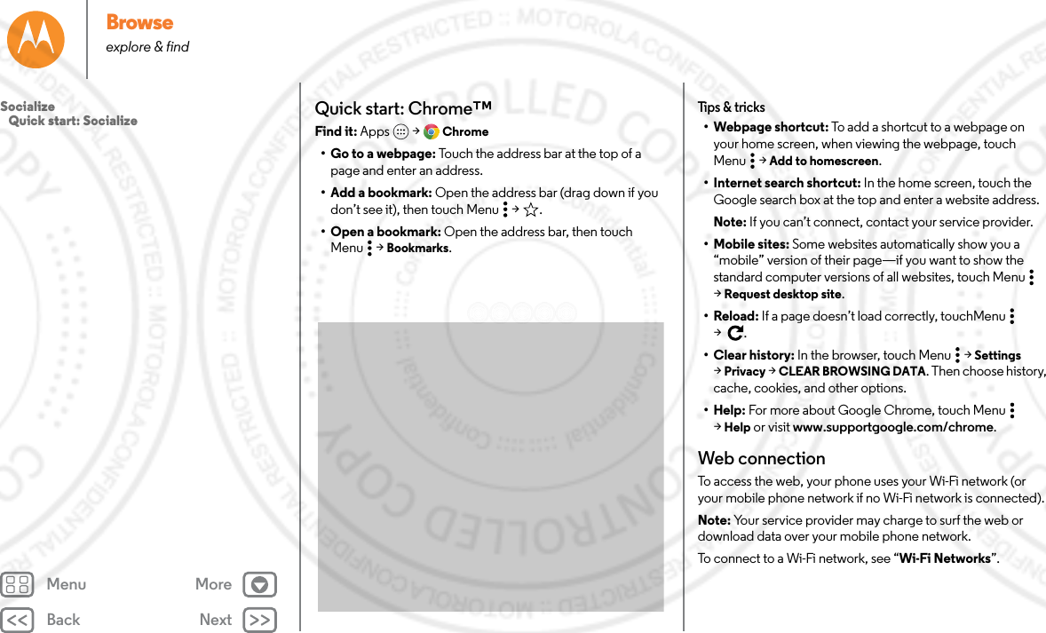 Back NextMenu MoreBrowseexplore &amp; findQuick start: Chrome™Find it: Apps  &gt; Chrome• Go to a webpage: Touch the address bar at the top of a page and enter an address.• Add a bookmark: Open the address bar (drag down if you don’t see it), then touch Menu  &gt; .• Open a bookmark: Open the address bar, then touch Menu  &gt; Bookmarks.Tips &amp; tricks• Webpage shortcut: To add a shortcut to a webpage on your home screen, when viewing the webpage, touch Menu  &gt; Add to homescreen.• Internet search shortcut: In the home screen, touch the Google search box at the top and enter a website address.Note: If you can’t connect, contact your service provider.• Mobile sites: Some websites automatically show you a “mobile” version of their page—if you want to show the standard computer versions of all websites, touch Menu  &gt;Request desktop site.•Reload: If a page doesn’t load correctly, touchMenu  &gt;.• Clear history: In the browser, touch Menu  &gt; Settings &gt;Privacy &gt; CLEAR BROWSING DATA. Then choose history, cache, cookies, and other options.•Help: For more about Google Chrome, touch Menu  &gt;Help or visit www.supportgoogle.com/chrome.Web connectionTo access the web, your phone uses your Wi-Fi network (or your mobile phone network if no Wi-Fi network is connected).Note: Your service provider may charge to surf the web or download data over your mobile phone network.To connect to a Wi-Fi network, see “Wi-Fi Networks”.Socialize   Quick start: Socialize