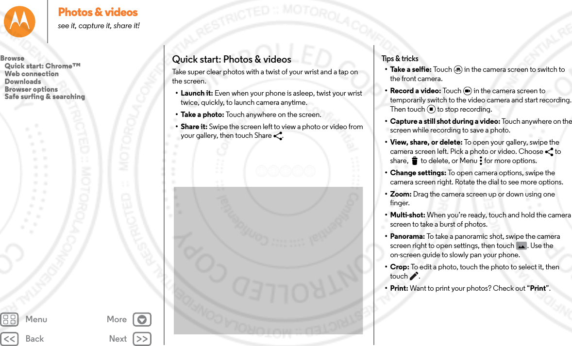 Back NextMenu MorePhotos &amp; videossee it, capture it, share it!Quick start: Photos &amp; videosTake super clear photos with a twist of your wrist and a tap on the screen.•Launch it: Even when your phone is asleep, twist your wrist twice, quickly, to launch camera anytime.• Take a photo: Touch anywhere on the screen. •Share it: Swipe the screen left to view a photo or video from your gallery, then touch Share  . Tips &amp; tricks• Take a selfie: Touch  in the camera screen to switch to the front camera. • Record a video: Touch   in the camera screen to temporarily switch to the video camera and start recording. Then touch to stop recording.• Capture a still shot during a video: Touch anywhere on the screen while recording to save a photo.• View, share, or delete: To open your gallery, swipe the camera screen left. Pick a photo or video. Choose  to share,  to delete, or Menu  for more options.• Change settings: To open camera options, swipe the camera screen right. Rotate the dial to see more options.•Zoom: Drag the camera screen up or down using one finger.• Multi-shot: When you’re ready, touch and hold the camera screen to take a burst of photos.• Panorama: To take a panoramic shot, swipe the camera screen right to open settings, then touch  . Use the on-screen guide to slowly pan your phone.•Crop: To edit a photo, touch the photo to select it, then touch .•Print: Want to print your photos? Check out “Print”.Browse   Quick start: Chrome™   Web connection   Downloads   Browser options   Safe surfing &amp; searching