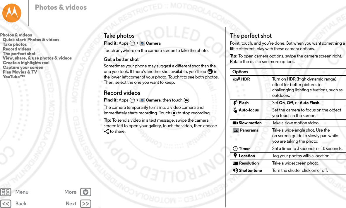 Back NextMenu MorePhotos &amp; videosTake photosFind it: Apps  &gt; CameraTouch anywhere on the camera screen to take the photo.Get a better shotSometimes your phone may suggest a different shot than the one you took. If there’s another shot available, you’ll see   in the lower left corner of your photo. Touch it to see both photos. Then, select the one you want to keep.Record videosFind it: Apps  &gt; Camera, then touch The camera temporarily turns into a video camera and immediately starts recording. Touch to stop recording.Tip : To send a video in a text message, swipe the camera screen left to open your gallery, touch the video, then choose to share.The perfect shotPoint, touch, and you’re done. But when you want something a little different, play with these camera options.Tip:  To open camera options, swipe the camera screen right. Rotate the dial to see more options.OptionsHDR Turn on HDR (high dynamic range) effect for better pictures in challenging lighting situations, such as outdoors.Flash Set On, Off, or Auto Flash.Auto-focus Set the camera to focus on the object you touch in the screen.Slow motion Take a slow motion video.Panorama Take a wide-angle shot. Use the on-screen guide to slowly pan while you are taking the photo.Timer Set a timer to 3 seconds or 10 seconds. Location Tag your photos with a location.Resolution Take a widescreen photo.Shutter tone Turn the shutter click on or off.Photos &amp; videos   Quick start: Photos &amp; videos   Take photos   Record videos   The perfect shot   View, share, &amp; use photos &amp; videos   Create a highlights reel   Capture your screen   Play Movies &amp; TV   YouTube™