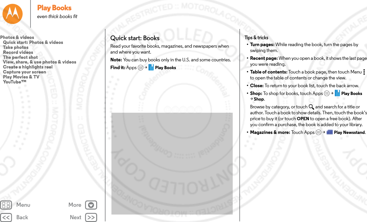 Back NextMenu MorePlay Bookseven thick books fitQuick start: BooksRead your favorite books, magazines, and newspapers when and where you want.Note: You can buy books only in the U.S. and some countries.Find it: Apps  &gt; Play BooksTips &amp; tricks• Turn pages: While reading the book, turn the pages by swiping them.• Recent page: When you open a book, it shows the last page you were reading.• Table of contents: Touch a book page, then touch Menu  to open the table of contents or change the view.•Close: To return to your book list, touch the back arrow. •Shop: To shop for books, touch Apps  &gt; Play Books &gt;Shop.Browse by category, or touch and search for a title or author. Touch a book to show details. Then, touch the book’s price to buy it (or touch OPEN to open a free book). After you confirm a purchase, the book is added to your library.• Magazines &amp; more: Touch Apps  &gt; Play Newsstand.Photos &amp; videos   Quick start: Photos &amp; videos   Take photos   Record videos   The perfect shot   View, share, &amp; use photos &amp; videos   Create a highlights reel   Capture your screen   Play Movies &amp; TV   YouTube™