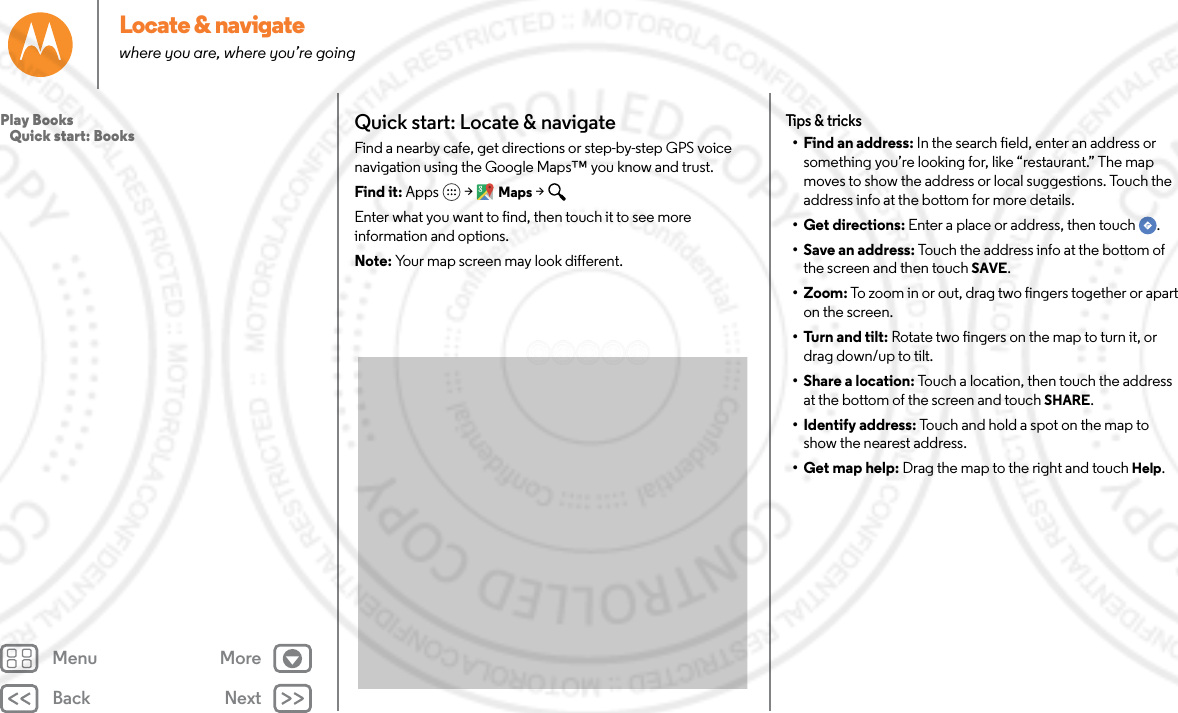 Back NextMenu MoreLocate &amp; navigatewhere you are, where you’re goingQuick start: Locate &amp; navigateFind a nearby cafe, get directions or step-by-step GPS voice navigation using the Google Maps™ you know and trust.Find it: Apps  &gt; Maps &gt; Enter what you want to find, then touch it to see more information and options. Note: Your map screen may look different.Tips &amp; tricks• Find an address: In the search field, enter an address or something you’re looking for, like “restaurant.” The map moves to show the address or local suggestions. Touch the address info at the bottom for more details. • Get directions: Enter a place or address, then touch  .• Save an address: Touch the address info at the bottom of the screen and then touch SAVE.•Zoom: To zoom in or out, drag two fingers together or apart on the screen.• Turn and tilt: Rotate two fingers on the map to turn it, or drag down/up to tilt.• Share a location: Touch a location, then touch the address at the bottom of the screen and touch SHARE.• Identify address: Touch and hold a spot on the map to show the nearest address.• Get map help: Drag the map to the right and touch Help.Play Books   Quick start: Books