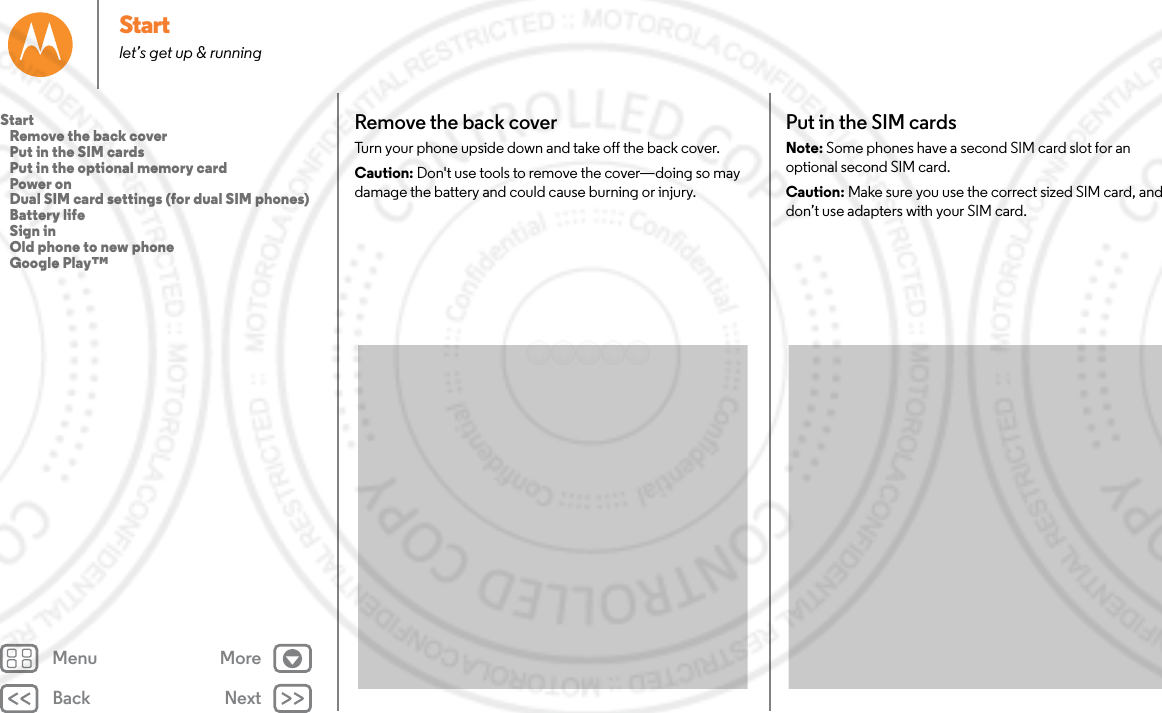 Back NextMenu MoreStartlet’s get up &amp; runningRemove the back coverTurn your phone upside down and take off the back cover.Caution: Don&apos;t use tools to remove the cover—doing so may damage the battery and could cause burning or injury. Put in the SIM cardsNote: Some phones have a second SIM card slot for an optional second SIM card.Caution: Make sure you use the correct sized SIM card, and don’t use adapters with your SIM card.Start   Remove the back cover   Put in the SIM cards   Put in the optional memory card   Power on   Dual SIM card settings (for dual SIM phones)   Battery life   Sign in   Old phone to new phone   Google Play™