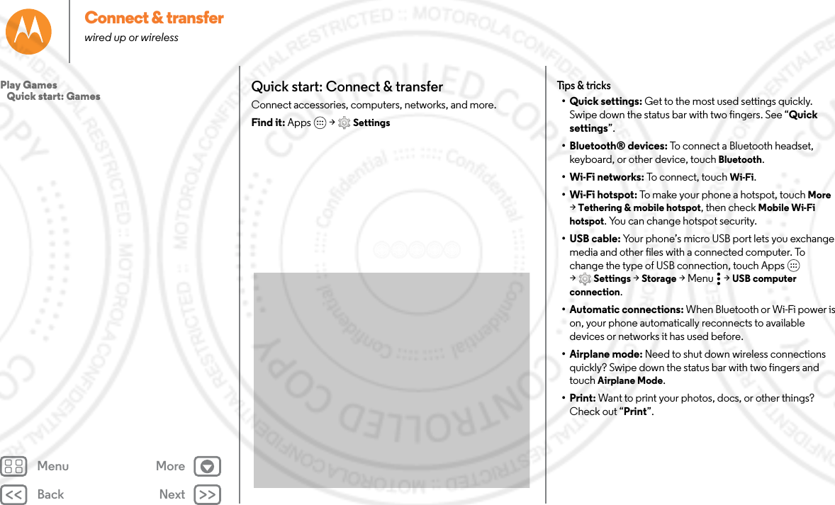 Back NextMenu MoreConnect &amp; transferwired up or wirelessQuick start: Connect &amp; transferConnect accessories, computers, networks, and more.Find it: Apps  &gt; SettingsTips &amp; tricks•Quick settings: Get to the most used settings quickly. Swipe down the status bar with two fingers. See “Quick settings”.• Bluetooth® devices: To connect a Bluetooth headset, keyboard, or other device, touch Bluetooth.•Wi-Fi networks: To connect, touch Wi-Fi.• Wi-Fi hotspot: To make your phone a hotspot, touch More &gt;Tethering &amp; mobile hotspot, then check Mobile Wi-Fi hotspot. You can change hotspot security.• USB cable: Your phone’s micro USB port lets you exchange media and other files with a connected computer. To change the type of USB connection, touch Apps  &gt;Settings &gt; Storage &gt;Menu  &gt;USB computer connection.• Automatic connections: When Bluetooth or Wi-Fi power is on, your phone automatically reconnects to available devices or networks it has used before.• Airplane mode: Need to shut down wireless connections quickly? Swipe down the status bar with two fingers and touch Airplane Mode. •Print: Want to print your photos, docs, or other things? Check out “Print”.Play Games   Quick start: Games