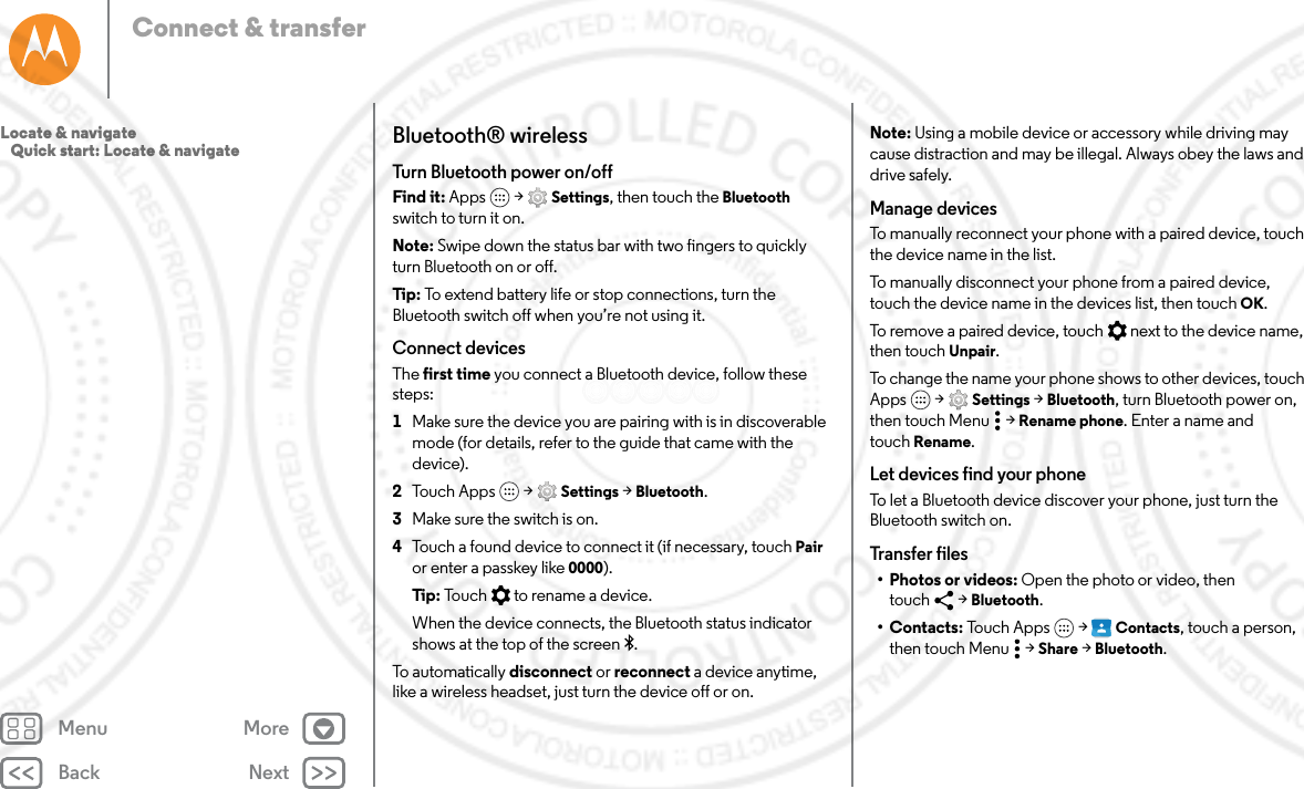 Back NextMenu MoreConnect &amp; transferBluetooth® wirelessTurn Bluetooth power on/offFind it: Apps  &gt; Settings, then touch the Bluetooth switch to turn it on.Note: Swipe down the status bar with two fingers to quickly turn Bluetooth on or off.Tip : To extend battery life or stop connections, turn the Bluetooth switch off when you’re not using it.Connect devicesThe first time you connect a Bluetooth device, follow these steps:  1Make sure the device you are pairing with is in discoverable mode (for details, refer to the guide that came with the device).2Touch Apps  &gt; Settings &gt; Bluetooth.3Make sure the switch is on.4Touch a found device to connect it (if necessary, touch Pair or enter a passkey like 0000).Tip: Touch   to rename a device.When the device connects, the Bluetooth status indicator shows at the top of the screen .To automatically disconnect or reconnect a device anytime, like a wireless headset, just turn the device off or on.Note: Using a mobile device or accessory while driving may cause distraction and may be illegal. Always obey the laws and drive safely.Manage devicesTo manually reconnect your phone with a paired device, touch the device name in the list.To manually disconnect your phone from a paired device, touch the device name in the devices list, then touch OK.To remove a paired device, touch   next to the device name, then touch Unpair.To change the name your phone shows to other devices, touch Apps  &gt; Settings &gt; Bluetooth, turn Bluetooth power on, then touch Menu  &gt; Rename phone. Enter a name and touch Rename.Let devices find your phoneTo let a Bluetooth device discover your phone, just turn the Bluetooth switch on.Transfer files• Photos or videos: Open the photo or video, then touch &gt; Bluetooth.•Contacts: Touch Apps  &gt; Contacts, touch a person, then touch Menu  &gt; Share &gt; Bluetooth.Locate &amp; navigate   Quick start: Locate &amp; navigate