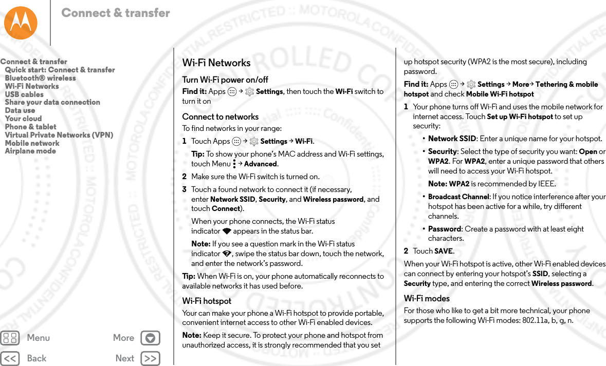 Back NextMenu MoreConnect &amp; transferWi-Fi NetworksTur n Wi -Fi powe r on /o f fFind it: Apps  &gt; Settings, then touch the Wi-Fi switch to turn it onConnect to networksTo find networks in your range:  1Touch Apps  &gt; Settings &gt; Wi-Fi.Tip: To show your phone’s MAC address and Wi-Fi settings, touch Menu  &gt; Advanced.2Make sure the Wi-Fi switch is turned on.3Touch a found network to connect it (if necessary, enter Network SSID, Security, and Wireless password, and touch Connect).When your phone connects, the Wi-Fi status indicator appears in the status bar.Note: If you see a question mark in the Wi-Fi status indicator , swipe the status bar down, touch the network, and enter the network’s password.Tip : When Wi-Fi is on, your phone automatically reconnects to available networks it has used before.Wi-Fi hotspotYour can make your phone a Wi-Fi hotspot to provide portable, convenient internet access to other Wi-Fi enabled devices.Note: Keep it secure. To protect your phone and hotspot from unauthorized access, it is strongly recommended that you set up hotspot security (WPA2 is the most secure), including password.Find it: Apps  &gt; Settings &gt; More&gt;Tethering &amp; mobile hotspot and check Mobile Wi-Fi hotspot  1Your phone turns off Wi-Fi and uses the mobile network for internet access. Touch Set up Wi-Fi hotspot to set up security:• Network SSID: Enter a unique name for your hotspot.•Security: Select the type of security you want: Open or WPA2. For WPA2, enter a unique password that others will need to access your Wi-Fi hotspot.Note: WPA2 is recommended by IEEE.•Broadcast Channel: If you notice interference after your hotspot has been active for a while, try different channels.•Password: Create a password with at least eight characters.2To u c h   SAVE.When your Wi-Fi hotspot is active, other Wi-Fi enabled devices can connect by entering your hotspot’s SSID, selecting a Security type, and entering the correct Wireless password.Wi-Fi modesFor those who like to get a bit more technical, your phone supports the following Wi-Fi modes: 802.11a, b, g, n.Connect &amp; transfer   Quick start: Connect &amp; transfer   Bluetooth® wireless   Wi-Fi Networks   USB cables   Share your data connection   Data use   Your cloud   Phone &amp; tablet   Virtual Private Networks (VPN)   Mobile network   Airplane mode