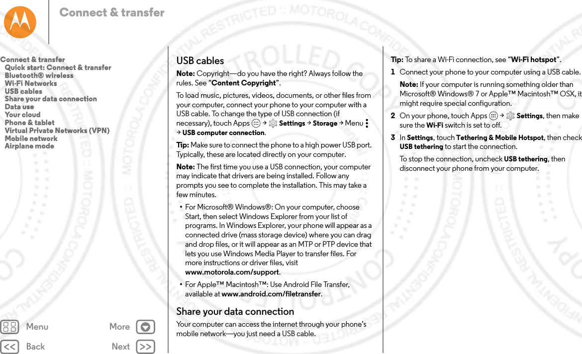 Back NextMenu MoreConnect &amp; transferUSB cablesNote: Copyright—do you have the right? Always follow the rules. See “Content Copyright”.To load music, pictures, videos, documents, or other files from your computer, connect your phone to your computer with a USB cable. To change the type of USB connection (if necessary), touch Apps  &gt; Settings &gt; Storage &gt;Menu  &gt;USB computer connection.Tip : Make sure to connect the phone to a high power USB port. Typically, these are located directly on your computer.Note: The first time you use a USB connection, your computer may indicate that drivers are being installed. Follow any prompts you see to complete the installation. This may take a few minutes.•For Microsoft® Windows®: On your computer, choose Start, then select Windows Explorer from your list of programs. In Windows Explorer, your phone will appear as a connected drive (mass storage device) where you can drag and drop files, or it will appear as an MTP or PTP device that lets you use Windows Media Player to transfer files. For more instructions or driver files, visit www.motorola.com/support.•For Apple™ Macintosh™: Use Android File Transfer, available at www.android.com/filetransfer.Share your data connectionYour computer can access the internet through your phone’s mobile network—you just need a USB cable.Tip:  To share a Wi-Fi connection, see “Wi-Fi hotspot”.  1Connect your phone to your computer using a USB cable.Note: If your computer is running something older than Microsoft® Windows® 7 or Apple™ Macintosh™ OSX, it might require special configuration.2On your phone, touch Apps  &gt; Settings, then make sure the Wi-Fi switch is set to off.3In Settings, touch Tethering &amp; Mobile Hotspot, then check USB tethering to start the connection.To stop the connection, uncheck USB tethering, then disconnect your phone from your computer.Connect &amp; transfer   Quick start: Connect &amp; transfer   Bluetooth® wireless   Wi-Fi Networks   USB cables   Share your data connection   Data use   Your cloud   Phone &amp; tablet   Virtual Private Networks (VPN)   Mobile network   Airplane mode