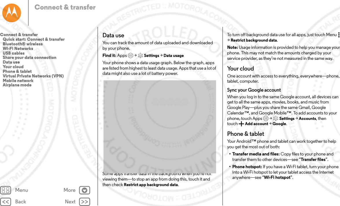 Back NextMenu MoreConnect &amp; transferData useYou can track the amount of data uploaded and downloaded by your phone.Find it: Apps  &gt; Settings &gt; Data usageYour phone shows a data usage graph. Below the graph, apps are listed from highest to least data usage. Apps that use a lot of data might also use a lot of battery power.Some apps transfer data in the background when you&apos;re not viewing them—to stop an app from doing this, touch it and then check Restrict app background data.To turn off background data use for all apps, just touch Menu  &gt;Restrict background data.Note: Usage information is provided to help you manage your phone. This may not match the amounts charged by your service provider, as they’re not measured in the same way.Your cloudOne account with access to everything, everywhere—phone, tablet, computer.Sync your Google accountWhen you log in to the same Google account, all devices can get to all the same apps, movies, books, and music from Google Play—plus you share the same Gmail, Google Calendar™, and Google Mobile™. To add accounts to your phone, touch Apps  &gt; Settings &gt; Accounts, then touch Add account &gt; Google.Phone &amp; tabletYour Android™ phone and tablet can work together to help you get the most out of both:• Transfer media and files: Copy files to your phone and transfer them to other devices—see “Transfer files”.• Phone hotspot: If you have a Wi-Fi tablet, turn your phone into a Wi-Fi hotspot to let your tablet access the Internet anywhere—see “Wi-Fi hotspot”.Connect &amp; transfer   Quick start: Connect &amp; transfer   Bluetooth® wireless   Wi-Fi Networks   USB cables   Share your data connection   Data use   Your cloud   Phone &amp; tablet   Virtual Private Networks (VPN)   Mobile network   Airplane mode