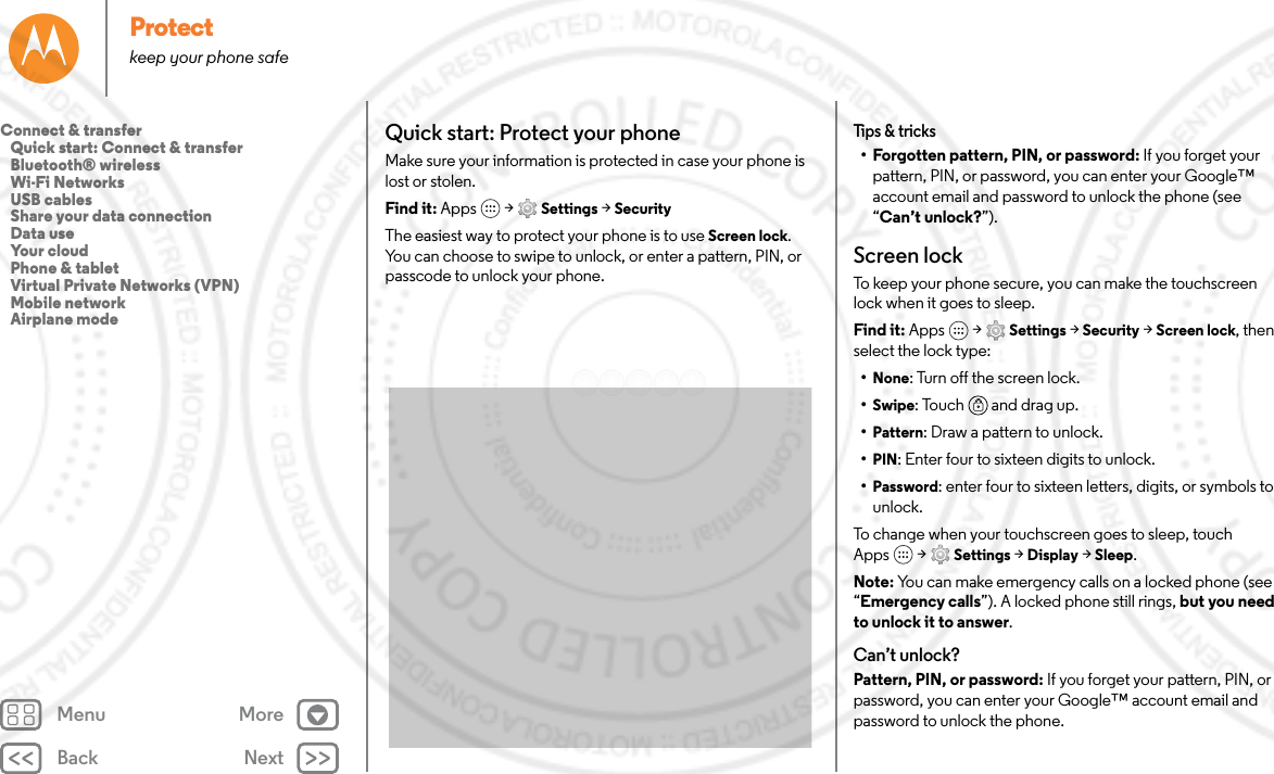 Back NextMenu MoreProtectkeep your phone safeQuick start: Protect your phoneMake sure your information is protected in case your phone is lost or stolen.Find it: Apps  &gt; Settings &gt; SecurityThe easiest way to protect your phone is to use Screen lock. You can choose to swipe to unlock, or enter a pattern, PIN, or passcode to unlock your phone.Tips &amp; tricks• Forgotten pattern, PIN, or password: If you forget your pattern, PIN, or password, you can enter your Google™ account email and password to unlock the phone (see “Can’t unlock?”).Screen lockTo keep your phone secure, you can make the touchscreen lock when it goes to sleep.Find it: Apps  &gt; Settings &gt; Security &gt; Screen lock, then select the lock type:•None: Turn off the screen lock.•Swipe: Touch  and drag up.•Pattern: Draw a pattern to unlock.•PIN: Enter four to sixteen digits to unlock.•Password: enter four to sixteen letters, digits, or symbols to unlock.To change when your touchscreen goes to sleep, touch Apps  &gt; Settings &gt; Display &gt; Sleep.Note: You can make emergency calls on a locked phone (see “Emergency calls”). A locked phone still rings, but you need to unlock it to answer.Can’t unlock?Pattern, PIN, or password: If you forget your pattern, PIN, or password, you can enter your Google™ account email and password to unlock the phone.Connect &amp; transfer   Quick start: Connect &amp; transfer   Bluetooth® wireless   Wi-Fi Networks   USB cables   Share your data connection   Data use   Your cloud   Phone &amp; tablet   Virtual Private Networks (VPN)   Mobile network   Airplane mode