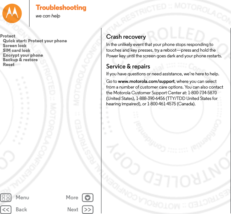 Back NextMenu MoreTroubleshootingwe can helpCrash recoveryIn the unlikely event that your phone stops responding to touches and key presses, try a reboot—press and hold the Power key until the screen goes dark and your phone restarts.Service &amp; repairsIf you have questions or need assistance, we’re here to help.Go to www.motorola.com/support, where you can select from a number of customer care options. You can also contact the Motorola Customer Support Center at: 1-800-734-5870 (United States), 1-888-390-6456 (TTY/TDD United States for hearing impaired), or 1-800-461-4575 (Canada).Protect   Quick start: Protect your phone   Screen lock   SIM card lock   Encrypt your phone   Backup &amp; restore   Reset