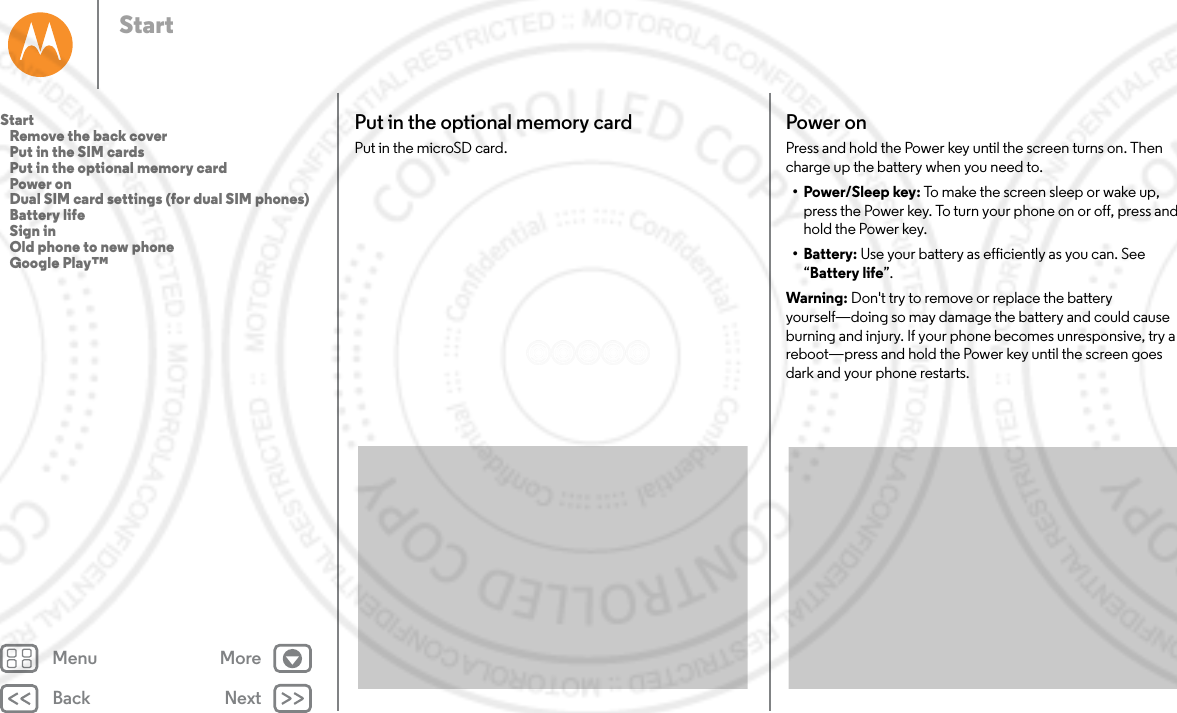 Back NextMenu MoreStartPut in the optional memory cardPut in the microSD card. Power onPress and hold the Power key until the screen turns on. Then charge up the battery when you need to.• Power/Sleep key: To make the screen sleep or wake up, press the Power key. To turn your phone on or off, press and hold the Power key.• Battery: Use your battery as efficiently as you can. See “Battery life”.Warning: Don&apos;t try to remove or replace the battery yourself—doing so may damage the battery and could cause burning and injury. If your phone becomes unresponsive, try a reboot—press and hold the Power key until the screen goes dark and your phone restarts.Start   Remove the back cover   Put in the SIM cards   Put in the optional memory card   Power on   Dual SIM card settings (for dual SIM phones)   Battery life   Sign in   Old phone to new phone   Google Play™