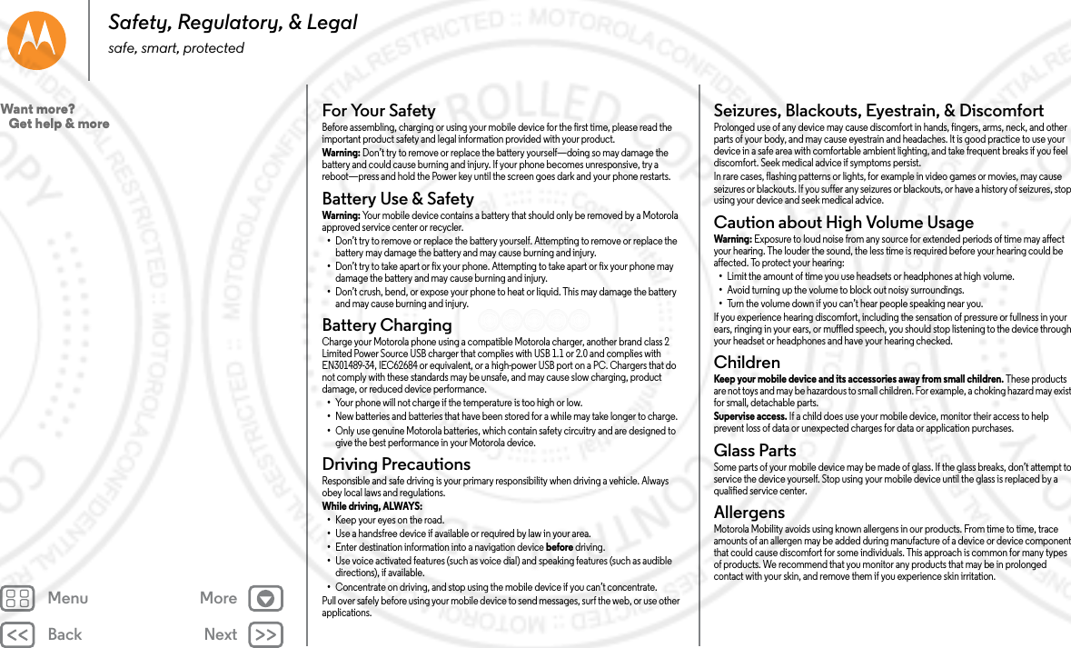 Back NextMenu MoreSafety, Regulatory, &amp; Legalsafe, smart, protectedFor Your SafetyFor  Your S af etyBefore assembling, charging or using your mobile device for the first time, please read the important product safety and legal information provided with your product.Warning: Don’t try to remove or replace the battery yourself—doing so may damage the battery and could cause burning and injury. If your phone becomes unresponsive, try a reboot—press and hold the Power key until the screen goes dark and your phone restarts.Battery Use &amp; SafetyBattery Use &amp; SafetyWarning: Your mobile device contains a battery that should only be removed by a Motorola approved service center or recycler.•Don’t try to remove or replace the battery yourself. Attempting to remove or replace the battery may damage the battery and may cause burning and injury.•Don’t try to take apart or fix your phone. Attempting to take apart or fix your phone may damage the battery and may cause burning and injury.•Don’t crush, bend, or expose your phone to heat or liquid. This may damage the battery and may cause burning and injury.Battery ChargingBattery ChargingCharge your Motorola phone using a compatible Motorola charger, another brand class 2 Limited Power Source USB charger that complies with USB 1.1 or 2.0 and complies with EN301489-34, IEC62684 or equivalent, or a high-power USB port on a PC. Chargers that do not comply with these standards may be unsafe, and may cause slow charging, product damage, or reduced device performance.•Your phone will not charge if the temperature is too high or low.•New batteries and batteries that have been stored for a while may take longer to charge.•Only use genuine Motorola batteries, which contain safety circuitry and are designed to give the best performance in your Motorola device.Driving PrecautionsDriving Precaut ionsResponsible and safe driving is your primary responsibility when driving a vehicle. Always obey local laws and regulations.While driving, ALWAYS: •Keep your eyes on the road.•Use a handsfree device if available or required by law in your area.•Enter destination information into a navigation device before driving.•Use voice activated features (such as voice dial) and speaking features (such as audible directions), if available.•Concentrate on driving, and stop using the mobile device if you can’t concentrate.Pull over safely before using your mobile device to send messages, surf the web, or use other applications.Seizures, Blackouts, Eyestrain, &amp; DiscomfortSeizures, Blackouts &amp; EyestrainProlonged use of any device may cause discomfort in hands, fingers, arms, neck, and other parts of your body, and may cause eyestrain and headaches. It is good practice to use your device in a safe area with comfortable ambient lighting, and take frequent breaks if you feel discomfort. Seek medical advice if symptoms persist.In rare cases, flashing patterns or lights, for example in video games or movies, may cause seizures or blackouts. If you suffer any seizures or blackouts, or have a history of seizures, stop using your device and seek medical advice.Caution about High Volume UsageHigh Volu meWarning: Exposure to loud noise from any source for extended periods of time may affect your hearing. The louder the sound, the less time is required before your hearing could be affected. To protect your hearing:•Limit the amount of time you use headsets or headphones at high volume.•Avoid turning up the volume to block out noisy surroundings.•Turn the volume down if you can’t hear people speaking near you.If you experience hearing discomfort, including the sensation of pressure or fullness in your ears, ringing in your ears, or muffled speech, you should stop listening to the device through your headset or headphones and have your hearing checked.ChildrenChild renKeep your mobile device and its accessories away from small children. These products are not toys and may be hazardous to small children. For example, a choking hazard may exist for small, detachable parts.Supervise access. If a child does use your mobile device, monitor their access to help prevent loss of data or unexpected charges for data or application purchases.Glass PartsGlass PartsSome parts of your mobile device may be made of glass. If the glass breaks, don’t attempt to service the device yourself. Stop using your mobile device until the glass is replaced by a qualified service center.AllergensGlass PartsMotorola Mobility avoids using known allergens in our products. From time to time, trace amounts of an allergen may be added during manufacture of a device or device component that could cause discomfort for some individuals. This approach is common for many types of products. We recommend that you monitor any products that may be in prolonged contact with your skin, and remove them if you experience skin irritation.Want more?   Get help &amp; more