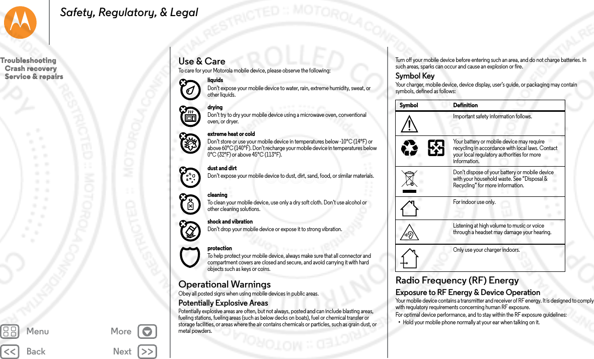 Back NextMenu MoreSafety, Regulatory, &amp; LegalUse &amp; CareUse &amp; Car eTo care for your Motorola mobile device, please observe the following:liquids Don’t expose your mobile device to water, rain, extreme humidity, sweat, or other liquids.drying Don’t try to dry your mobile device using a microwave oven, conventional oven, or dryer.extreme heat or cold Don’t store or use your mobile device in temperatures below -10°C (14°F) or above 60°C (140°F). Don’t recharge your mobile device in temperatures below 0°C (32°F) or above 45°C (113°F).dust and dirt Don’t expose your mobile device to dust, dirt, sand, food, or similar materials.cleaning To clean your mobile device, use only a dry soft cloth. Don’t use alcohol or other cleaning solutions.shock and vibration Don’t drop your mobile device or expose it to strong vibration.protection To help protect your mobile device, always make sure that all connector and compartment covers are closed and secure, and avoid carrying it with hard objects such as keys or coins.Operational WarningsOpera tiona l Warning sObey all posted signs when using mobile devices in public areas.Potentially Explosive AreasPotentially explosive areas are often, but not always, posted and can include blasting areas, fueling stations, fueling areas (such as below decks on boats), fuel or chemical transfer or storage facilities, or areas where the air contains chemicals or particles, such as grain dust, or metal powders.Turn off your mobile device before entering such an area, and do not charge batteries. In such areas, sparks can occur and cause an explosion or fire.Symbol KeyYour charger, mobile device, device display, user’s guide, or packaging may contain symbols, defined as follows:Radio Frequency (RF) EnergyRF EnergyExposure to RF Energy &amp; Device OperationYour mobile device contains a transmitter and receiver of RF energy. It is designed to comply with regulatory requirements concerning human RF exposure.For optimal device performance, and to stay within the RF exposure guidelines:•Hold your mobile phone normally at your ear when talking on it.Symbol DefinitionImportant safety information follows.Your battery or mobile device may require recycling in accordance with local laws. Contact your local regulatory authorities for more information.Don’t dispose of your battery or mobile device with your household waste. See “Disposal &amp; Recycling” for more information.For indoor use only.Listening at high volume to music or voice through a headset may damage your hearing.Only use your charger indoors.032374o032375oTroubleshooting   Crash recovery   Service &amp; repairs