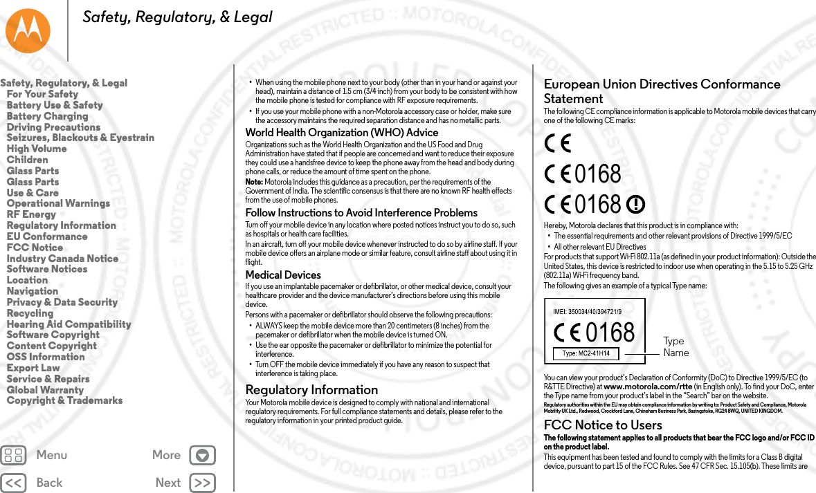 Back NextMenu MoreSafety, Regulatory, &amp; Legal•When using the mobile phone next to your body (other than in your hand or against your head), maintain a distance of 1.5 cm (3/4 inch) from your body to be consistent with how the mobile phone is tested for compliance with RF exposure requirements.•If you use your mobile phone with a non-Motorola accessory case or holder, make sure the accessory maintains the required separation distance and has no metallic parts.World Health Organization (WHO) AdviceOrganizations such as the World Health Organization and the US Food and Drug Administration have stated that if people are concerned and want to reduce their exposure they could use a handsfree device to keep the phone away from the head and body during phone calls, or reduce the amount of time spent on the phone.Note: Motorola includes this guidance as a precaution, per the requirements of the Government of India. The scientific consensus is that there are no known RF health effects from the use of mobile phones.Follow Instructions to Avoid Interference ProblemsTurn off your mobile device in any location where posted notices instruct you to do so, such as hospitals or health care facilities.In an aircraft, turn off your mobile device whenever instructed to do so by airline staff. If your mobile device offers an airplane mode or similar feature, consult airline staff about using it in flight.Medical DevicesIf you use an implantable pacemaker or defibrillator, or other medical device, consult your healthcare provider and the device manufacturer’s directions before using this mobile device.Persons with a pacemaker or defibrillator should observe the following precautions:•ALWAYS keep the mobile device more than 20 centimeters (8 inches) from the pacemaker or defibrillator when the mobile device is turned ON.•Use the ear opposite the pacemaker or defibrillator to minimize the potential for interference.•Turn OFF the mobile device immediately if you have any reason to suspect that interference is taking place.Regulatory InformationRegulatory InformationYour Motorola mobile device is designed to comply with national and international regulatory requirements. For full compliance statements and details, please refer to the regulatory information in your printed product guide.European Union Directives Conformance StatementEU ConformanceThe following CE compliance information is applicable to Motorola mobile devices that carry one of the following CE marks:Hereby, Motorola declares that this product is in compliance with:•The essential requirements and other relevant provisions of Directive 1999/5/EC•All other relevant EU DirectivesFor products that support Wi-Fi 802.11a (as defined in your product information): Outside the United States, this device is restricted to indoor use when operating in the 5.15 to 5.25 GHz (802.11a) Wi-Fi frequency band.The following gives an example of a typical Type name:You can view your product’s Declaration of Conformity (DoC) to Directive 1999/5/EC (to R&amp;TTE Directive) at www.motorola.com/rtte (in English only). To find your DoC, enter the Type name from your product’s label in the “Search” bar on the website.Regulatory authorities within the EU may obtain compliance information by writing to: Product Safety and Compliance, Motorola Mobility UK Ltd., Redwood, Crockford Lane, Chineham Business Park, Basingstoke, RG24 8WQ, UNITED KINGDOM.FCC Notice to UsersFCC NoticeThe following statement applies to all products that bear the FCC logo and/or FCC ID on the product label. This equipment has been tested and found to comply with the limits for a Class B digital device, pursuant to part 15 of the FCC Rules. See 47 CFR Sec. 15.105(b). These limits are 016801680168  TypeNameSafety, Regulatory, &amp; Legal   For Your Safety   Battery Use &amp; Safety   Battery Charging   Driving Precautions   Seizures, Blackouts &amp; Eyestrain   High Volume   Children   Glass Parts   Glass Parts   Use &amp; Care   Operational Warnings   RF Energy   Regulatory Information   EU Conformance   FCC Notice   Industry Canada Notice   Software Notices   Location   Navigation   Privacy &amp; Data Security   Recycling   Hearing Aid Compatibility   Software Copyright   Content Copyright   OSS Information   Export Law   Service &amp; Repairs   Global Warranty   Copyright &amp; Trademarks