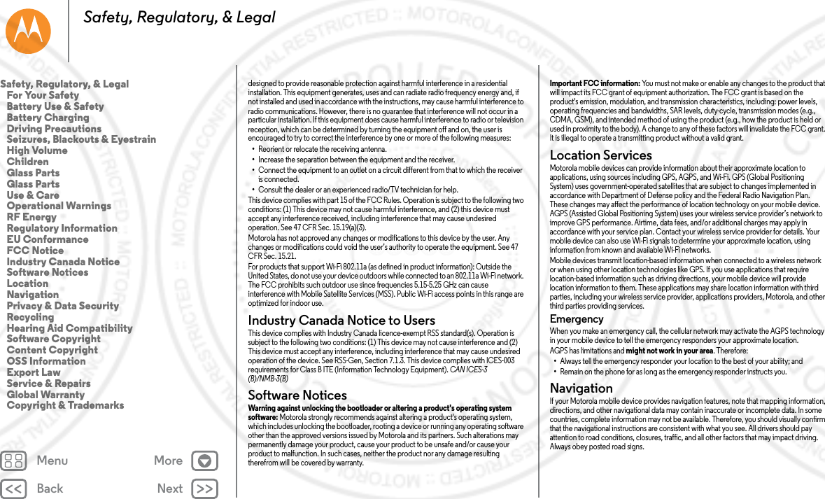 Back NextMenu MoreSafety, Regulatory, &amp; Legaldesigned to provide reasonable protection against harmful interference in a residential installation. This equipment generates, uses and can radiate radio frequency energy and, if not installed and used in accordance with the instructions, may cause harmful interference to radio communications. However, there is no guarantee that interference will not occur in a particular installation. If this equipment does cause harmful interference to radio or television reception, which can be determined by turning the equipment off and on, the user is encouraged to try to correct the interference by one or more of the following measures:•Reorient or relocate the receiving antenna.•Increase the separation between the equipment and the receiver.•Connect the equipment to an outlet on a circuit different from that to which the receiver is connected.•Consult the dealer or an experienced radio/TV technician for help.This device complies with part 15 of the FCC Rules. Operation is subject to the following two conditions: (1) This device may not cause harmful interference, and (2) this device must accept any interference received, including interference that may cause undesired operation. See 47 CFR Sec. 15.19(a)(3).Motorola has not approved any changes or modifications to this device by the user. Any changes or modifications could void the user’s authority to operate the equipment. See 47 CFR Sec. 15.21.For products that support Wi-Fi 802.11a (as defined in product information): Outside the United States, do not use your device outdoors while connected to an 802.11a Wi-Fi network. The FCC prohibits such outdoor use since frequencies 5.15-5.25 GHz can cause interference with Mobile Satellite Services (MSS). Public Wi-Fi access points in this range are optimized for indoor use.Industry Canada Notice to UsersIndustry Canada NoticeThis device complies with Industry Canada licence-exempt RSS standard(s). Operation is subject to the following two conditions: (1) This device may not cause interference and (2) This device must accept any interference, including interference that may cause undesired operation of the device. See RSS-Gen, Section 7.1.3. This device complies with ICES-003 requirements for Class B ITE (Information Technology Equipment). CAN ICES-3 (B)/NMB-3(B)Software NoticesSoftware NoticesWarning against unlocking the bootloader or altering a product&apos;s operating system software: Motorola strongly recommends against altering a product&apos;s operating system, which includes unlocking the bootloader, rooting a device or running any operating software other than the approved versions issued by Motorola and its partners. Such alterations may permanently damage your product, cause your product to be unsafe and/or cause your product to malfunction. In such cases, neither the product nor any damage resulting therefrom will be covered by warranty.Important FCC information: You must not make or enable any changes to the product that will impact its FCC grant of equipment authorization. The FCC grant is based on the product&apos;s emission, modulation, and transmission characteristics, including: power levels, operating frequencies and bandwidths, SAR levels, duty-cycle, transmission modes (e.g., CDMA, GSM), and intended method of using the product (e.g., how the product is held or used in proximity to the body). A change to any of these factors will invalidate the FCC grant. It is illegal to operate a transmitting product without a valid grant.Location ServicesLocationMotorola mobile devices can provide information about their approximate location to applications, using sources including GPS, AGPS, and Wi-Fi. GPS (Global Positioning System) uses government-operated satellites that are subject to changes implemented in accordance with Department of Defense policy and the Federal Radio Navigation Plan. These changes may affect the performance of location technology on your mobile device. AGPS (Assisted Global Positioning System) uses your wireless service provider’s network to improve GPS performance. Airtime, data fees, and/or additional charges may apply in accordance with your service plan. Contact your wireless service provider for details. Your mobile device can also use Wi-Fi signals to determine your approximate location, using information from known and available Wi-Fi networks.Mobile devices transmit location-based information when connected to a wireless network or when using other location technologies like GPS. If you use applications that require location-based information such as driving directions, your mobile device will provide location information to them. These applications may share location information with third parties, including your wireless service provider, applications providers, Motorola, and other third parties providing services.Emergency When you make an emergency call, the cellular network may activate the AGPS technology in your mobile device to tell the emergency responders your approximate location.AGPS has limitations and might not work in your area. Therefore:•Always tell the emergency responder your location to the best of your ability; and•Remain on the phone for as long as the emergency responder instructs you.NavigationNavigat ionIf your Motorola mobile device provides navigation features, note that mapping information, directions, and other navigational data may contain inaccurate or incomplete data. In some countries, complete information may not be available. Therefore, you should visually confirm that the navigational instructions are consistent with what you see. All drivers should pay attention to road conditions, closures, traffic, and all other factors that may impact driving. Always obey posted road signs.Safety, Regulatory, &amp; Legal   For Your Safety   Battery Use &amp; Safety   Battery Charging   Driving Precautions   Seizures, Blackouts &amp; Eyestrain   High Volume   Children   Glass Parts   Glass Parts   Use &amp; Care   Operational Warnings   RF Energy   Regulatory Information   EU Conformance   FCC Notice   Industry Canada Notice   Software Notices   Location   Navigation   Privacy &amp; Data Security   Recycling   Hearing Aid Compatibility   Software Copyright   Content Copyright   OSS Information   Export Law   Service &amp; Repairs   Global Warranty   Copyright &amp; Trademarks