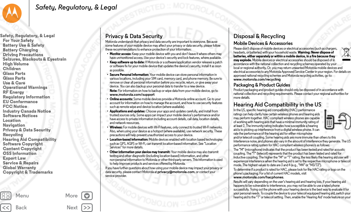 Back NextMenu MoreSafety, Regulatory, &amp; LegalPrivacy &amp; Data SecurityPrivacy &amp; Data Sec urityMotorola understands that privacy and data security are important to everyone. Because some features of your mobile device may affect your privacy or data security, please follow these recommendations to enhance protection of your information:• Monitor access: Keep your mobile device with you and don’t leave it where others may have unmonitored access. Use your device’s security and lock features, where available.• Keep software up to date: If Motorola or a software/application vendor releases a patch or software fix for your mobile device that updates the device’s security, install it as soon as possible.• Secure Personal Information: Your mobile device can store personal information in various locations, including your SIM card, memory card, and phone memory. Be sure to remove or clear all personal information before you recycle, return, or give away your device. You can also backup your personal data to transfer to a new device.Note: For information on how to backup or wipe data from your mobile device, go to www.motorola.com/support•Online accounts: Some mobile devices provide a Motorola online account. Go to your account for information on how to manage the account, and how to use security features such as remote wipe and device location (where available).• Applications and updates: Choose your apps and updates carefully, and install from trusted sources only. Some apps can impact your mobile device’s performance and/or have access to private information including account details, call data, location details, and network resources.• Wireless: For mobile devices with Wi-Fi features, only connect to trusted Wi-Fi networks. Also, when using your device as a hotspot (where available), use network security. These precautions will help prevent unauthorized access to your device.• Location-based information: Mobile devices enabled with location based technologies such as GPS, AGPS or Wi-Fi, can transmit location-based information. See “Location Services” for more details.• Other information your device may transmit: Your mobile device may also transmit testing and other diagnostic (including location-based) information, and other non-personal information to Motorola or other third-party servers. This information is used to help improve products and services offered by Motorola.If you have further questions about how using your mobile device may impact your privacy or data security, please contact Motorola at privacy@motorola.com, or contact your service provider.Disposal &amp; RecyclingRecy clin gMobile Devices &amp; AccessoriesPlease don’t dispose of mobile devices or electrical accessories (such as chargers, headsets, or batteries) with your household waste. Warning: Never dispose of batteries, either separately or within a mobile device, in a fire because they may explode. Mobile devices or electrical accessories should be disposed of in accordance with the national collection and recycling schemes operated by your local or regional authority. Or, you may return unwanted Motorola mobile devices and electrical accessories to any Motorola Approved Service Center in your region. For details on approved national recycling schemes and Motorola recycling activities, go to: www.motorola.com/recyclingPackaging &amp; Product GuidesProduct packaging and product guides should only be disposed of in accordance with national collection and recycling requirements. Please contact your regional authorities for more details.Hearing Aid Compatibility in the USHearing Aid CompatibilityIn the US, specific hearing aid compatibility (HAC) performance ratings can help clarify how certain wireless phones and hearing aids may perform together. HAC compliant wireless phones are capable of working with hearing aids that have a minimal immunity rating of at least 2. The immunity rating indicates how susceptible a hearing aid is to picking up interference from a digital wireless phone. It can rate the performance of the hearing aid for either microphone and/or telecoil coupling. Some hearing aids are more immune than others to this interference noise, and phones also vary in the amount of interference they generate. The US performance rating system for HAC compliant wireless phones is as follows:The “M” (microphone) indicates that the product has been tested and rated for acoustic coupling. The “T” (telecoil) represents that the product has been tested and rated for inductive coupling. The higher the “M” or “T” rating, the less likely the hearing aid user will experience interference when the hearing aid is set to the respective microphone or telecoil mode. The highest values to date are 3 and 4 (e.g., “M4” or “M3/T3”).To determine if a product is rated for HAC, please look for the HAC rating or logo on the phone’s packaging. For a list of current HAC models, visit www.motorola.com/hacphones.Results will vary depending on the user’s hearing aid and hearing loss. If your hearing aid happens to be vulnerable to interference, you may not be able to use a rated phone successfully. Trying out the phone with your hearing device is the best way to evaluate it for your personal needs. To couple the device to your telecoil equipped hearing aid, switch your hearing aid to the “T” or telecoil setting. Then, enable the ‘Hearing Aid’ mode feature on your Safety, Regulatory, &amp; Legal   For Your Safety   Battery Use &amp; Safety   Battery Charging   Driving Precautions   Seizures, Blackouts &amp; Eyestrain   High Volume   Children   Glass Parts   Glass Parts   Use &amp; Care   Operational Warnings   RF Energy   Regulatory Information   EU Conformance   FCC Notice   Industry Canada Notice   Software Notices   Location   Navigation   Privacy &amp; Data Security   Recycling   Hearing Aid Compatibility   Software Copyright   Content Copyright   OSS Information   Export Law   Service &amp; Repairs   Global Warranty   Copyright &amp; Trademarks