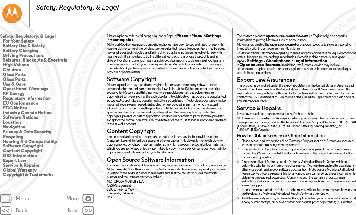 Back NextMenu MoreSafety, Regulatory, &amp; LegalMotorola phone with the following sequence: Apps &gt;Phone &gt;Menu &gt;Settings &gt;Hearing aids.Motorola Mobility hearing aid compatible phones have been tested and rated for use with hearing aids for some of the wireless technologies that it uses. However, there may be some newer wireless technologies used in this phone that have not been tested yet for use with hearing aids. It is important to try the different features of this phone thoroughly and in different locations, using your hearing aid or cochlear implant, to determine if you hear any interfering noise. Contact your service provider or Motorola for information on hearing aid compatibility. If you have questions about return or exchange policies, contact your service provider or phone retailer.Software CopyrightSoftware CopyrightMotorola products may include copyrighted Motorola and third-party software stored in semiconductor memories or other media. Laws in the United States and other countries preserve for Motorola and third-party software providers certain exclusive rights for copyrighted software, such as the exclusive rights to distribute or reproduce the copyrighted software. Accordingly, any copyrighted software contained in Motorola products may not be modified, reverse-engineered, distributed, or reproduced in any manner to the extent allowed by law. Furthermore, the purchase of Motorola products shall not be deemed to grant either directly or by implication, estoppel, or otherwise, any license under the copyrights, patents, or patent applications of Motorola or any third-party software provider, except for the normal, non-exclusive, royalty-free license to use that arises by operation of law in the sale of a product.Content CopyrightConte nt Copyri ghtThe unauthorized copying of copyrighted materials is contrary to the provisions of the Copyright Laws of the United States and other countries. This device is intended solely for copying non-copyrighted materials, materials in which you own the copyright, or materials which you are authorized or legally permitted to copy. If you are uncertain about your right to copy any material, please contact your legal advisor.Open Source Software InformationOSS InformationFor instructions on how to obtain a copy of any source code being made publicly available by Motorola related to software used in this Motorola mobile device, you may send your request in writing to the address below. Please make sure that the request includes the model number and the software version number.MOTOROLA MOBILITY LLCOSS Management1000 Enterprise WaySunnyvale, CA 94043USAThe Motorola website opensource.motorola.com (in English only) also contains information regarding Motorola’s use of open source.Motorola has created the opensource.motorola.com website to serve as a portal for interaction with the software community-at-large.To view additional information regarding licenses, acknowledgments and required copyright notices for open source packages used in this Motorola mobile device, please go to Apps &gt;Settings &gt;About phone &gt;Legal information &gt;Open source licenses. In addition, this Motorola device may include self-contained applications that present supplemental notices for open source packages used in those applications.Export Law AssurancesExport La wThis product is controlled under the export regulations of the United States of America and Canada. The Governments of the United States of America and Canada may restrict the exportation or re-exportation of this product to certain destinations. For further information contact the U.S. Department of Commerce or the Canadian Department of Foreign Affairs and International Trade.Service &amp; RepairsService &amp; RepairsIf you have questions or need assistance, we’re here to help.Go to www.motorola.com/support, where you can select from a number of customer care options. You can also contact the Motorola Customer Support Center at 1-800-734-5870 (United States), 1-888-390-6456 (TTY/TDD United States for hearing impaired), or 1-800-461-4575 (Canada).How to Obtain Service or Other Information  1. Please access and review the online Customer Support section of Motorola&apos;s consumer website prior to requesting warranty service.2. If the Product is still not functioning properly after making use of this resource, please contact the Warrantor listed at the Motorola website or the contact information for the corresponding location.3. A representative of Motorola, or of a Motorola Authorized Repair Center, will help determine whether your Product requires service. You may be required to download, or otherwise obtain and accept software updates from Motorola or a Motorola Authorized Repair Center. You are responsible for any applicable carrier service fees incurred while obtaining the required downloads. Complying with the warranty process, repair instructions and accepting such software updates is required in order to receive additional warranty support.4. If the software update doesn’t fix the problem, you will receive instructions on how to ship the Product to a Motorola Authorized Repair Center or other entity.5. To obtain warranty service, as permitted by applicable law, you are required to include: (a) a copy of your receipt, bill of sale or other comparable proof of purchase; (b) a written Safety, Regulatory, &amp; Legal   For Your Safety   Battery Use &amp; Safety   Battery Charging   Driving Precautions   Seizures, Blackouts &amp; Eyestrain   High Volume   Children   Glass Parts   Glass Parts   Use &amp; Care   Operational Warnings   RF Energy   Regulatory Information   EU Conformance   FCC Notice   Industry Canada Notice   Software Notices   Location   Navigation   Privacy &amp; Data Security   Recycling   Hearing Aid Compatibility   Software Copyright   Content Copyright   OSS Information   Export Law   Service &amp; Repairs   Global Warranty   Copyright &amp; Trademarks