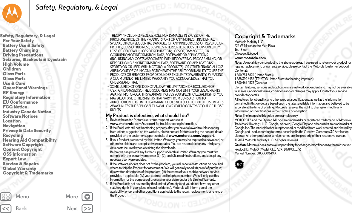 Back NextMenu MoreSafety, Regulatory, &amp; LegalTHEORY (INCLUDING NEGLIGENCE), FOR DAMAGES IN EXCESS OF THE PURCHASE PRICE OF THE PRODUCTS, OR FOR ANY INDIRECT, INCIDENTAL, SPECIAL OR CONSEQUENTIAL DAMAGES OF ANY KIND, OR LOSS OF REVENUE OR PROFITS; LOSS OF BUSINESS; BUSINESS INTERRUPTION; LOSS OF OPPORTUNITY; LOSS OF GOODWILL; LOSS OF REPUTATION; LOSS OF, DAMAGE TO, OR CORRUPTION OF INFORMATION, DATA, SOFTWARE OR APPLICATIONS (INCLUDING ANY COSTS ASSOCIATED WITH RECOVERING, PROGRAMMING, OR REPRODUCING ANY INFORMATION, DATA, SOFTWARE, OR APPLICATIONS STORED ON OR USED WITH MOTOROLA PRODUCTS); OR OTHER FINANCIAL LOSS ARISING OUT OF OR IN CONNECTION WITH THE ABILITY OR INABILITY TO USE THE PRODUCTS OR SERVICES PROVIDED UNDER THIS LIMITED WARRANTY. BY MAKING A CLAIM UNDER THIS LIMITED WARRANTY YOU ACKNOWLEDGE THAT YOU UNDERSTAND THAT.•SOME JURISDICTIONS DO NOT ALLOW THE LIMITATION OR EXCLUSION OF CERTAIN DAMAGES SO THE DISCLAIMERS MAY NOT LIMIT YOUR LEGAL RIGHTS AGAINST MOTOROLA. THIS WARRANTY GIVES YOU SPECIFIC LEGAL RIGHTS. YOU MAY ALSO HAVE OTHER RIGHTS THAT VARY FROM JURISDICTION TO JURISDICTION. THIS LIMITED WARRANTY DOES NOT SEEK TO TAKE THOSE RIGHTS AWAY UNLESS THE APPLICABLE LAW ALLOWS YOU TO CONTRACT OUT OF THOSE RIGHTS.My Product is defective, what should I do? 1. Review the online Motorola customer support website at www.motorola.com/support for troubleshooting information.2. If the Product is still not functioning properly after you have followed troubleshooting instructions suggested on this website, please contact Motorola using the contact details provided on the customer support website at www.motorola.com/support.3. If your Product is covered by this Limited Warranty, you may be required to download, or otherwise obtain and accept software updates. You are responsible for any third party data costs incurred when obtaining the downloads.Before we can provide any further support under this Limited Warranty you must first comply with the warranty processes (1), (2), and (3), repair instructions, and accept any necessary software updates.4. If the software update does not fix the problem, you will receive instructions on how and where to ship the Product for assessment. We will generally need: (i) proof of purchase; (ii) a written description of the problem; (iii) the name of your mobile network service provider, if applicable; (iv) your address and telephone number. We will only use this information for the purposes of processing your claim under this Limited Warranty.5. If the Product is not covered by this Limited Warranty (and you do not have any other statutory rights in your place of usual residence), Motorola will inform you of the availability, price, and other conditions applicable to the repair, replacement, or refund of the Product.Copyright &amp; TrademarksCopyright &amp; TrademarksMotorola Mobility LLC222 W. Merchandise Mart Plaza16th FloorChicago, IL 60654www.motorola.comNote: Do not ship your product to the above address. If you need to return your product for repairs, replacement, or warranty service, please contact the Motorola Customer Support Center at:1-800-734-5870 (United States)1-888-390-6456 (TTY/TDD United States for hearing impaired)1-800-461-4575 (Canada)Certain features, services and applications are network dependent and may not be available in all areas; additional terms, conditions and/or charges may apply. Contact your service provider for details.All features, functionality, and other product specifications, as well as the information contained in this guide, are based upon the latest available information and believed to be accurate at the time of printing. Motorola reserves the right to change or modify any information or specifications without notice or obligation.Note: The images in this guide are examples only.MOTOROLA and the Stylized M Logo are trademarks or registered trademarks of Motorola Trademark Holdings, LLC. Google, Android, Google Play and other marks are trademarks of Google Inc. The Android robot is reproduced or modified from work created and shared by Google and used according to terms described in the Creative Commons 3.0 Attribution License. All other product or service names are the property of their respective owners.© 2014 Motorola Mobility LLC. All rights reserved.Caution: Motorola does not take responsibility for changes/modification to the transceiver.Product ID: Moto X (Model XT1072/XT1078/XT1079)Manual Number: 68XXXXX649-ASafety, Regulatory, &amp; Legal   For Your Safety   Battery Use &amp; Safety   Battery Charging   Driving Precautions   Seizures, Blackouts &amp; Eyestrain   High Volume   Children   Glass Parts   Glass Parts   Use &amp; Care   Operational Warnings   RF Energy   Regulatory Information   EU Conformance   FCC Notice   Industry Canada Notice   Software Notices   Location   Navigation   Privacy &amp; Data Security   Recycling   Hearing Aid Compatibility   Software Copyright   Content Copyright   OSS Information   Export Law   Service &amp; Repairs   Global Warranty   Copyright &amp; Trademarks