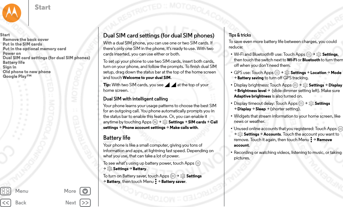 Back NextMenu MoreStartDual SIM card settings (for dual SIM phones)With a dual SIM phone, you can use one or two SIM cards. If there&apos;s only one SIM in the phone, it&apos;s ready to use. With two cards inserted, you can use either or both.To set up your phone to use two SIM cards, insert both cards, turn on your phone, and follow the prompts. To finish dual SIM setup, drag down the status bar at the top of the home screen and touch Welcome to your dual SIM. Tip : With two SIM cards, you see     at the top of your home screen.Dual SIM with intelligent callingYour phone learns your usage patterns to choose the best SIM for an outgoing call. You phone automatically prompts you in the status bar to enable this feature. Or, you can enable it anytime by touching Apps  &gt; Settings &gt; SIM cards &gt; Call settings &gt; Phone account settings &gt; Make calls with.Battery lifeYour phone is like a small computer, giving you tons of information and apps, at lightning fast speed. Depending on what you use, that can take a lot of power.To see what’s using up battery power, touch Apps  &gt;Settings &gt; Battery.To turn on Battery saver, touch Apps  &gt; Settings &gt;Battery, then touch Menu &gt; Battery saver.Tips &amp; tricksTo save even more battery life between charges, you could reduce:•Wi-Fi and Bluetooth® use: Touch Apps  &gt; Settings, then touch the switch next to Wi-Fi or Bluetooth to turn them off when you don’t need them.•GPS use: Touch Apps  &gt; Settings &gt; Location &gt; Mode &gt;Battery saving to turn off GPS tracking.•Display brightness: Touch Apps  &gt; Settings &gt; Display &gt;Brightness level &gt;  (slide dimmer setting left). Make sure Adaptive brightness is also turned on.•Display timeout delay: Touch Apps  &gt; Settings &gt;Display &gt; Sleep &gt; (shorter setting).•Widgets that stream information to your home screen, like news or weather.•Unused online accounts that you registered: Touch Apps  &gt;Settings &gt; Accounts. Touch the account you want to remove. Touch it again, then touch Menu &gt; Remove account.•Recording or watching videos, listening to music, or taking pictures.Start   Remove the back cover   Put in the SIM cards   Put in the optional memory card   Power on   Dual SIM card settings (for dual SIM phones)   Battery life   Sign in   Old phone to new phone   Google Play™