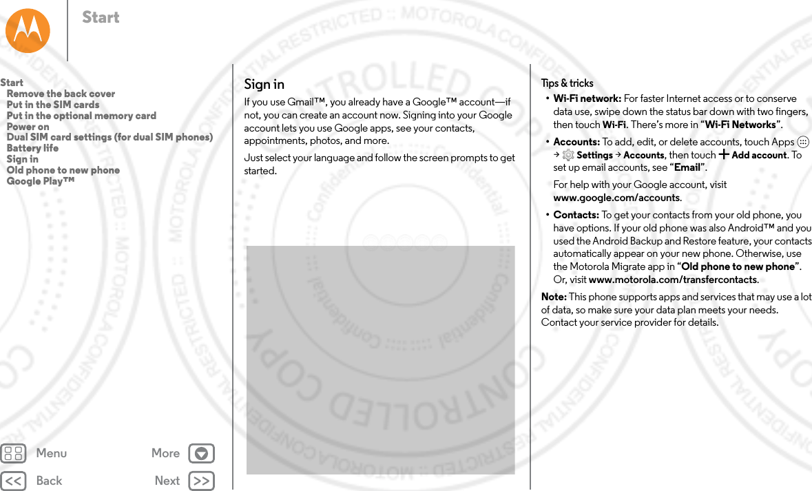 Back NextMenu MoreStartSign inIf you use Gmail™, you already have a Google™ account—if not, you can create an account now. Signing into your Google account lets you use Google apps, see your contacts, appointments, photos, and more.Just select your language and follow the screen prompts to get started.Tips &amp; tricks•Wi-Fi network: For faster Internet access or to conserve data use, swipe down the status bar down with two fingers, then touch Wi-Fi. There’s more in “Wi-Fi Networks”.•Accounts: To add, edit, or delete accounts, touch Apps  &gt;Settings &gt; Accounts, then touch  Add account. To set up email accounts, see “Email”.For help with your Google account, visit www.google.com/accounts.•Contacts: To get your contacts from your old phone, you have options. If your old phone was also Android™ and you used the Android Backup and Restore feature, your contacts automatically appear on your new phone. Otherwise, use the Motorola Migrate app in “Old phone to new phone”. Or, visit www.motorola.com/transfercontacts.Note: This phone supports apps and services that may use a lot of data, so make sure your data plan meets your needs. Contact your service provider for details.Start   Remove the back cover   Put in the SIM cards   Put in the optional memory card   Power on   Dual SIM card settings (for dual SIM phones)   Battery life   Sign in   Old phone to new phone   Google Play™