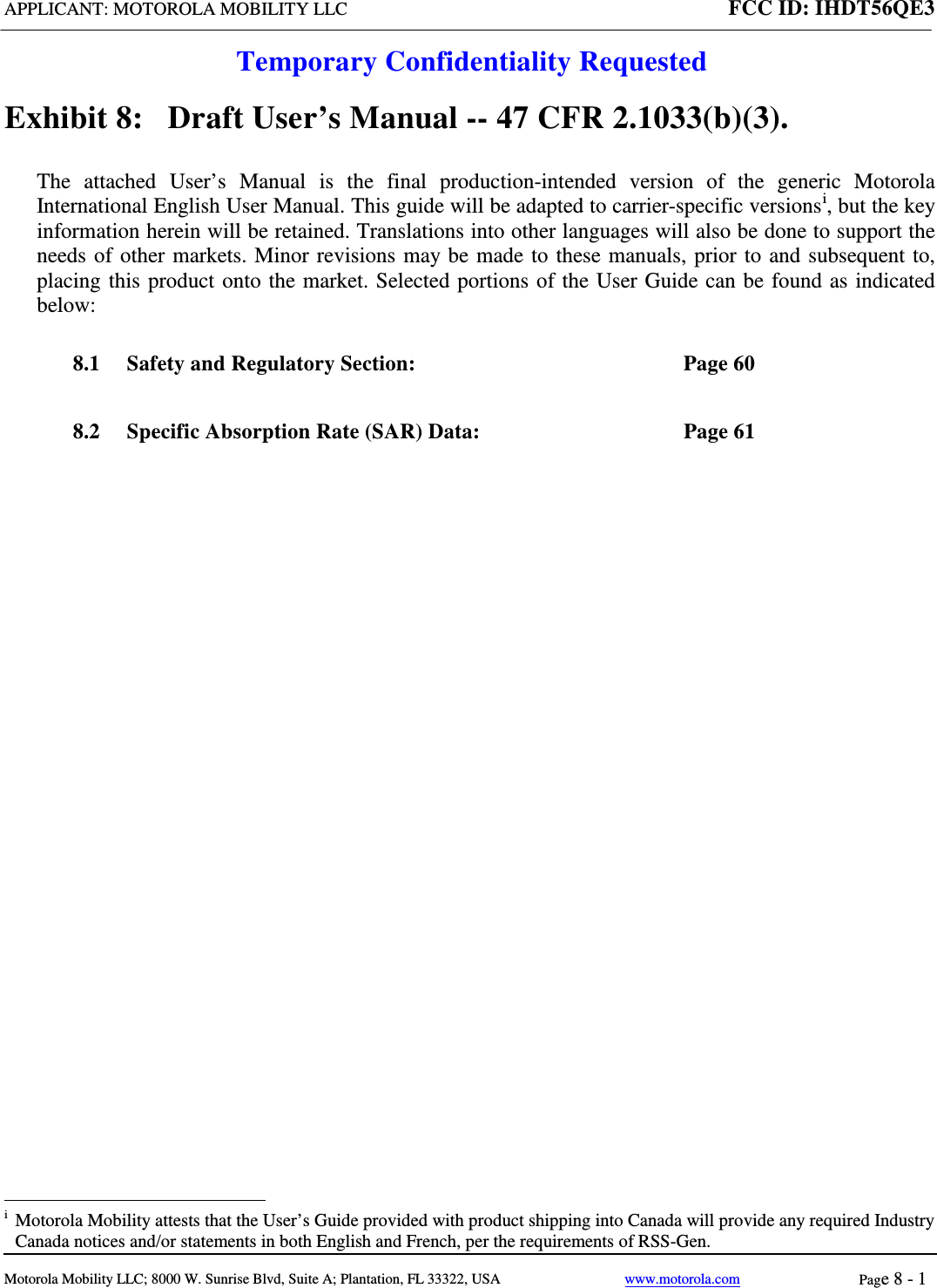 APPLICANT: MOTOROLA MOBILITY LLC FCC ID: IHDT56QE3  Temporary Confidentiality Requested  Motorola Mobility LLC; 8000 W. Sunrise Blvd, Suite A; Plantation, FL 33322, USA www.motorola.com Page 8 - 1  Exhibit 8:   Draft User’s Manual -- 47 CFR 2.1033(b)(3). The attached User’s Manual is the  final  production-intended  version  of the generic Motorola International English User Manual. This guide will be adapted to carrier-specific versionsi, but the key information herein will be retained. Translations into other languages will also be done to support the needs of other markets. Minor revisions may be made to these manuals, prior to and subsequent to, placing this product onto the market. Selected portions of the User Guide can be found as indicated below: 8.1 Safety and Regulatory Section:  Page 60 8.2 Specific Absorption Rate (SAR) Data:  Page 61                                                              i  Motorola Mobility attests that the User’s Guide provided with product shipping into Canada will provide any required Industry Canada notices and/or statements in both English and French, per the requirements of RSS-Gen. 