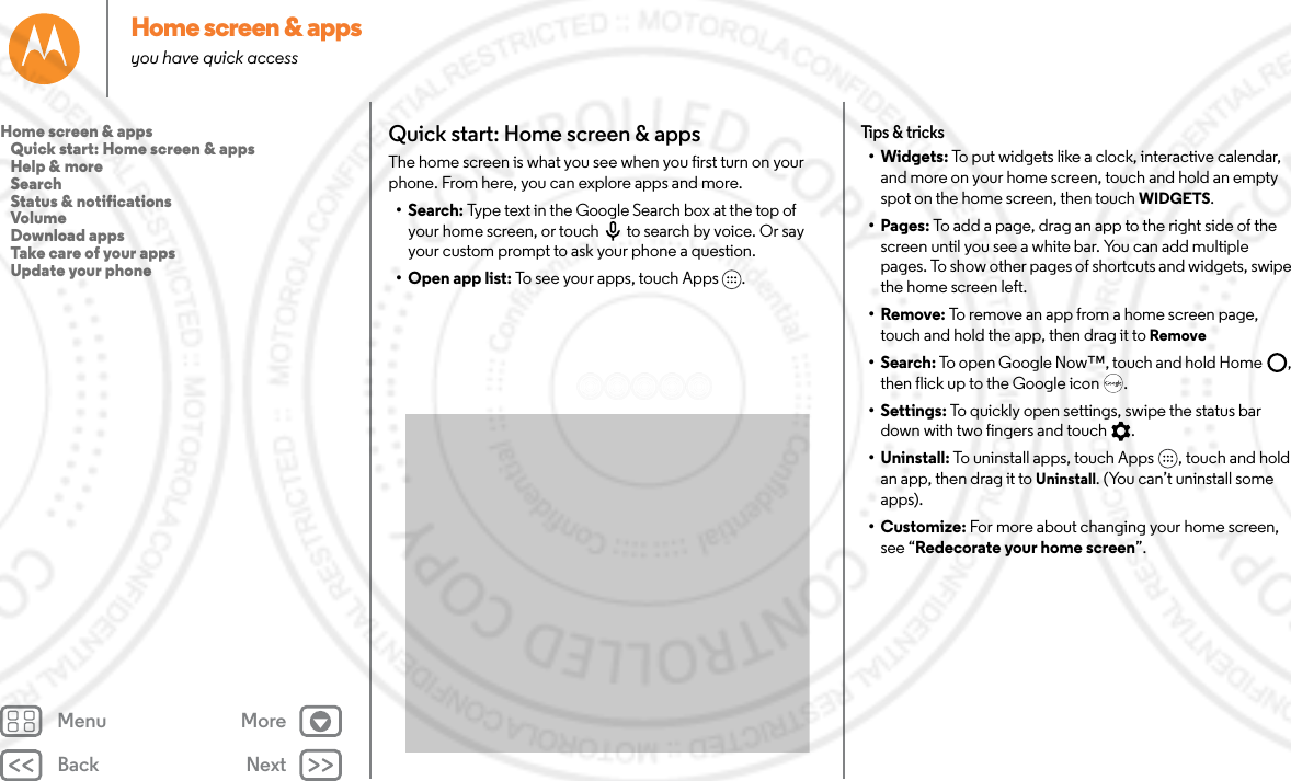 Back NextMenu MoreHome screen &amp; appsyou have quick accessQuick start: Home screen &amp; appsThe home screen is what you see when you first turn on your phone. From here, you can explore apps and more. • Search: Type text in the Google Search box at the top of your home screen, or touch to search by voice. Or say your custom prompt to ask your phone a question. • Open app list: To see your apps, touch Apps .Tips &amp; tricks•Widgets: To put widgets like a clock, interactive calendar, and more on your home screen, touch and hold an empty spot on the home screen, then touch WIDGETS.• Pages: To add a page, drag an app to the right side of the screen until you see a white bar. You can add multiple pages. To show other pages of shortcuts and widgets, swipe the home screen left.•Remove: To remove an app from a home screen page, touch and hold the app, then drag it to Remove• Search: To open Google Now™, touch and hold Home , then flick up to the Google icon .• Settings: To quickly open settings, swipe the status bar down with two fingers and touch .• Uninstall: To uninstall apps, touch Apps , touch and hold an app, then drag it to Uninstall. (You can’t uninstall some apps).•Customize: For more about changing your home screen, see “Redecorate your home screen”.Home screen &amp; apps   Quick start: Home screen &amp; apps   Help &amp; more   Search   Status &amp; notifications   Volume   Download apps   Take care of your apps   Update your phone