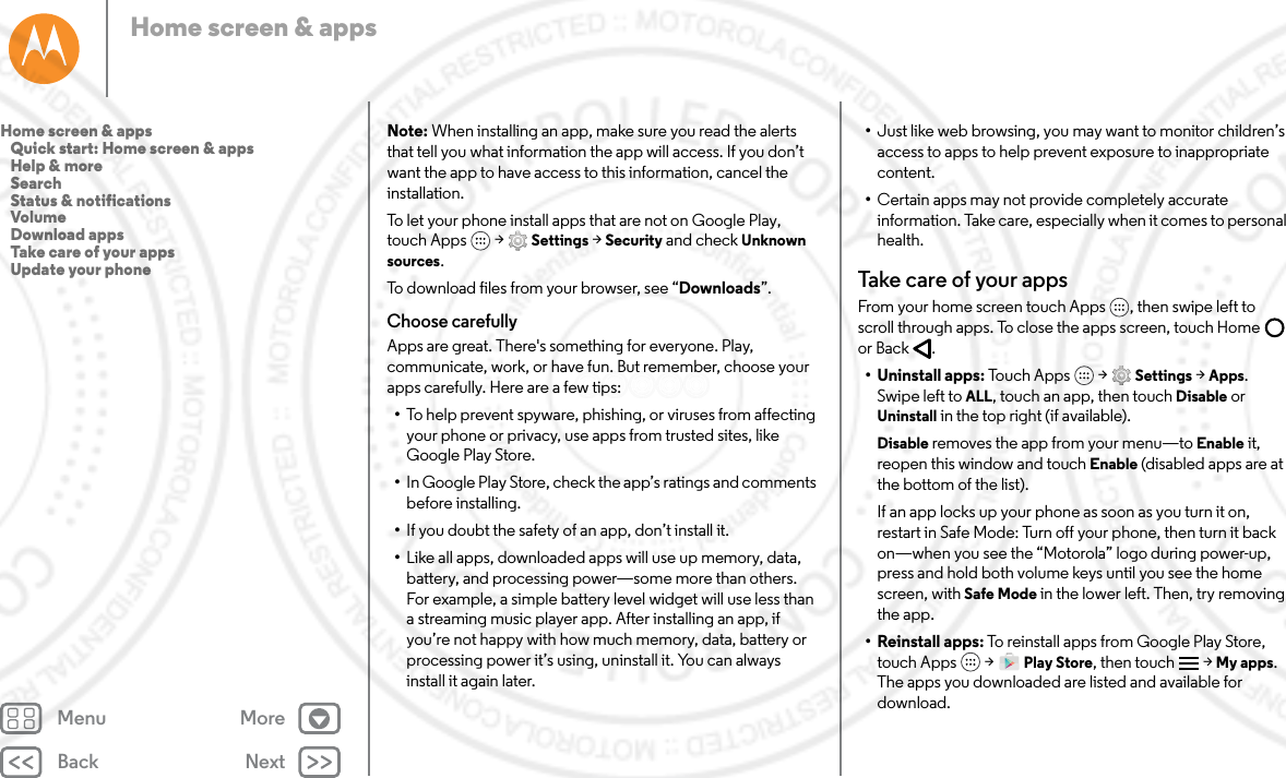 Back NextMenu MoreHome screen &amp; appsNote: When installing an app, make sure you read the alerts that tell you what information the app will access. If you don’t want the app to have access to this information, cancel the installation.To let your phone install apps that are not on Google Play, touch Apps  &gt; Settings &gt; Security and check Unknown sources.To download files from your browser, see “Downloads”.Choose carefullyApps are great. There&apos;s something for everyone. Play, communicate, work, or have fun. But remember, choose your apps carefully. Here are a few tips:•To help prevent spyware, phishing, or viruses from affecting your phone or privacy, use apps from trusted sites, like Google Play Store.•In Google Play Store, check the app’s ratings and comments before installing.•If you doubt the safety of an app, don’t install it.•Like all apps, downloaded apps will use up memory, data, battery, and processing power—some more than others. For example, a simple battery level widget will use less than a streaming music player app. After installing an app, if you’re not happy with how much memory, data, battery or processing power it’s using, uninstall it. You can always install it again later.•Just like web browsing, you may want to monitor children’s access to apps to help prevent exposure to inappropriate content.•Certain apps may not provide completely accurate information. Take care, especially when it comes to personal health.Take care of your appsFrom your home screen touch Apps , then swipe left to scroll through apps. To close the apps screen, touch Home  or Back .• Uninstall apps: Touch Apps  &gt; Settings &gt; Apps. Swipe left to ALL, touch an app, then touch Disable or Uninstall in the top right (if available).Disable removes the app from your menu—to Enable it, reopen this window and touch Enable (disabled apps are at the bottom of the list).If an app locks up your phone as soon as you turn it on, restart in Safe Mode: Turn off your phone, then turn it back on—when you see the “Motorola” logo during power-up, press and hold both volume keys until you see the home screen, with Safe Mode in the lower left. Then, try removing the app.• Reinstall apps: To reinstall apps from Google Play Store, touch Apps  &gt; Play Store, then touch &gt; My apps. The apps you downloaded are listed and available for download.Home screen &amp; apps   Quick start: Home screen &amp; apps   Help &amp; more   Search   Status &amp; notifications   Volume   Download apps   Take care of your apps   Update your phone