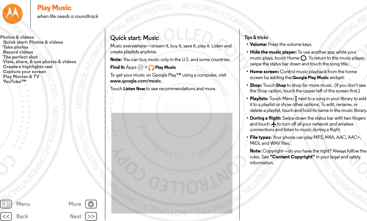 Back NextMenu MorePlay Musicwhen life needs a soundtrackQuick start: MusicMusic everywhere—stream it, buy it, save it, play it. Listen and create playlists anytime.Note: You can buy music only in the U.S. and some countries.Find it: Apps  &gt; Play MusicTo get your music on Google Play™ using a computer, visit www.google.com/music.To u c h   Listen Now to see recommendations and more.Tips &amp; tricks•Volume: Press the volume keys.• Hide the music player: To use another app while your music plays, touch Home . To return to the music player, swipe the status bar down and touch the song title.• Home screen: Control music playback from the home screen by adding the Google Play Music widget.•Shop: Tou c h Shop to shop for more music. (If you don’t see the Shop option, touch the upper left of the screen first.)• Playlists: Touch Menu  next to a song in your library to add it to a playlist or show other options. To edit, rename, or delete a playlist, touch and hold its name in the music library.• During a flight: Swipe down the status bar with two fingers and touch  to turn off all your network and wireless connections and listen to music during a flight.• File types: Your phone can play MP3, M4A, AAC, AAC+, MIDI, and WAV files.Note: Copyright—do you have the right? Always follow the rules. See “Content Copyright” in your legal and safety information.Photos &amp; videos   Quick start: Photos &amp; videos   Take photos   Record videos   The perfect shot   View, share, &amp; use photos &amp; videos   Create a highlights reel   Capture your screen   Play Movies &amp; TV   YouTube™