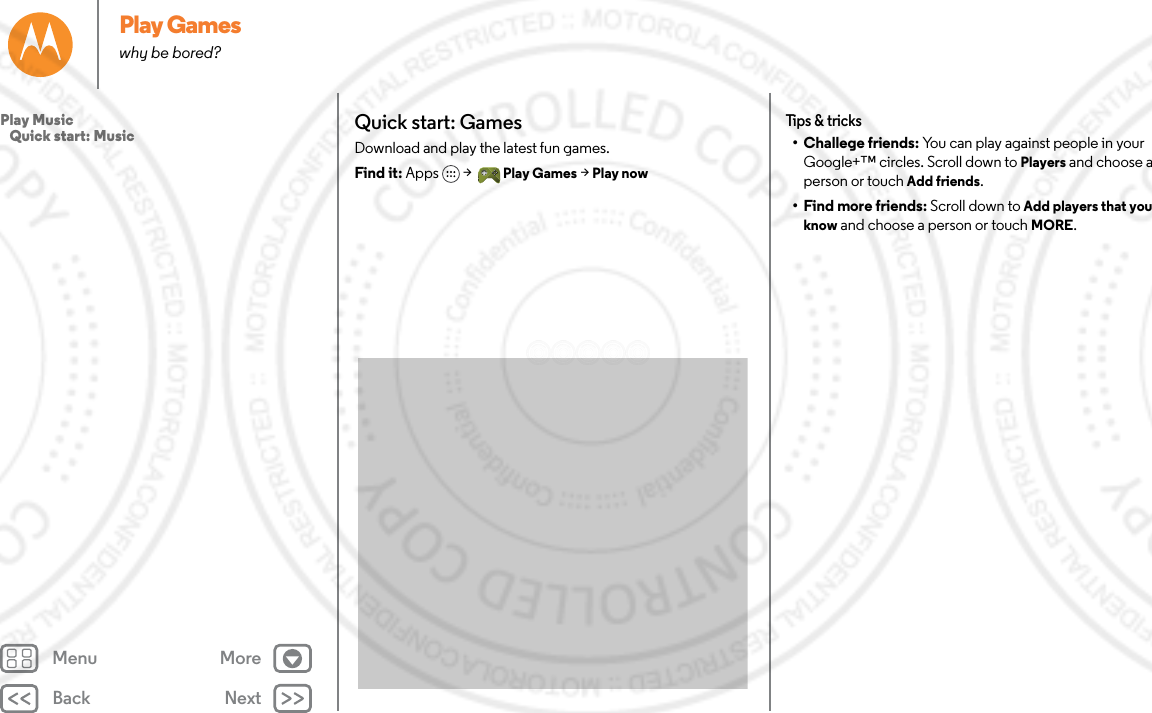 Back NextMenu MorePlay Gameswhy be bored?Quick start: GamesDownload and play the latest fun games.Find it: Apps  &gt; Play Games &gt; Play nowTips &amp; tricks• Challege friends: You can play against people in your Google+™ circles. Scroll down to Players and choose a person or touch Add friends.• Find more friends: Scroll down to Add players that you know and choose a person or touch MORE.Play Music   Quick start: Music
