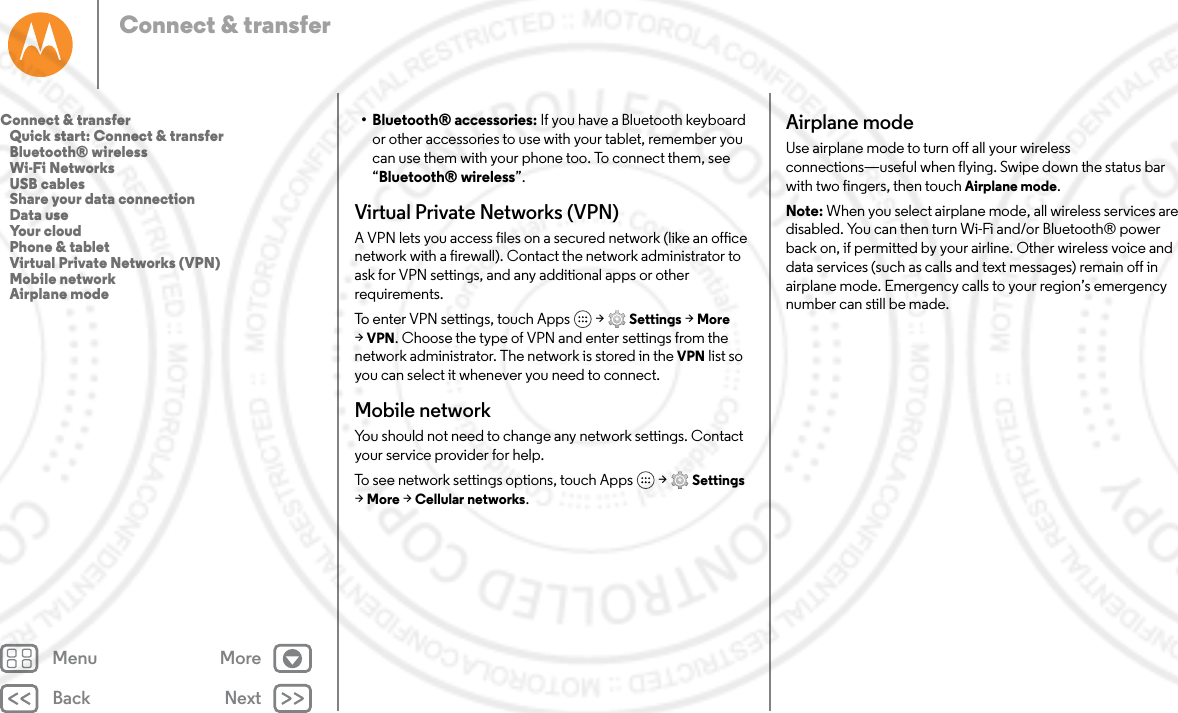 Back NextMenu MoreConnect &amp; transfer• Bluetooth® accessories: If you have a Bluetooth keyboard or other accessories to use with your tablet, remember you can use them with your phone too. To connect them, see “Bluetooth® wireless”.Virtual Private Networks (VPN)A VPN lets you access files on a secured network (like an office network with a firewall). Contact the network administrator to ask for VPN settings, and any additional apps or other requirements.To enter VPN settings, touch Apps  &gt; Settings &gt; More &gt;VPN. Choose the type of VPN and enter settings from the network administrator. The network is stored in the VPN list so you can select it whenever you need to connect.Mobile networkYou should not need to change any network settings. Contact your service provider for help.To see network settings options, touch Apps  &gt; Settings &gt;More &gt; Cellular networks.Airplane modeUse airplane mode to turn off all your wireless connections—useful when flying. Swipe down the status bar with two fingers, then touch Airplane mode.Note: When you select airplane mode, all wireless services are disabled. You can then turn Wi-Fi and/or Bluetooth® power back on, if permitted by your airline. Other wireless voice and data services (such as calls and text messages) remain off in airplane mode. Emergency calls to your region’s emergency number can still be made.Connect &amp; transfer   Quick start: Connect &amp; transfer   Bluetooth® wireless   Wi-Fi Networks   USB cables   Share your data connection   Data use   Your cloud   Phone &amp; tablet   Virtual Private Networks (VPN)   Mobile network   Airplane mode