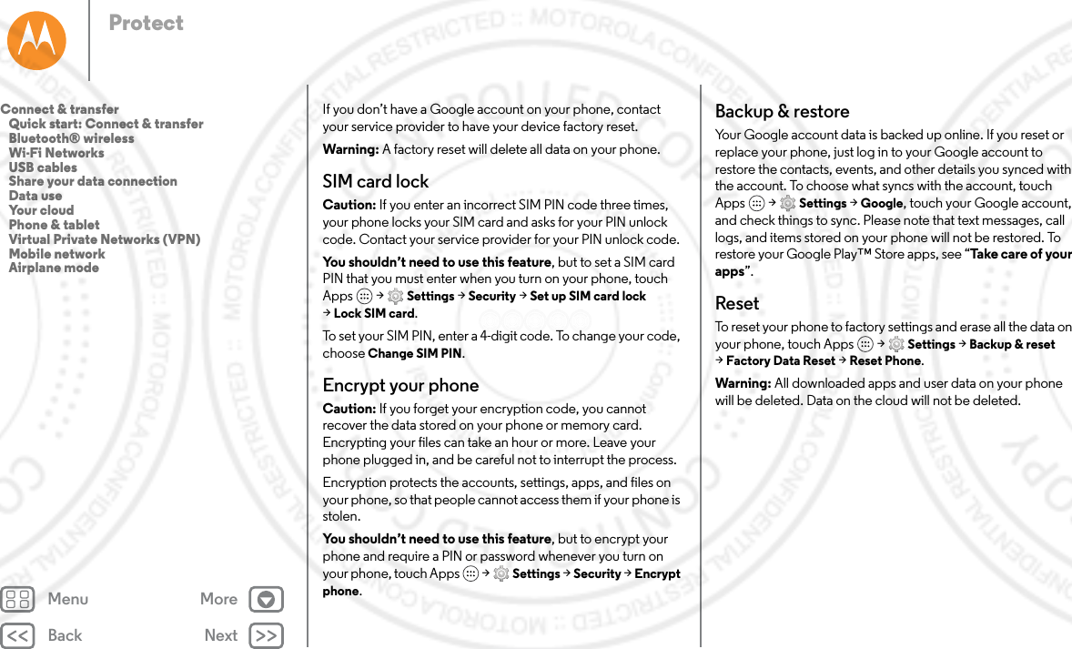 Back NextMenu MoreProtectIf you don’t have a Google account on your phone, contact your service provider to have your device factory reset.Warning: A factory reset will delete all data on your phone.SIM card lockCaution: If you enter an incorrect SIM PIN code three times, your phone locks your SIM card and asks for your PIN unlock code. Contact your service provider for your PIN unlock code.You shouldn’t need to use this feature, but to set a SIM card PIN that you must enter when you turn on your phone, touch Apps  &gt; Settings &gt; Security &gt; Set up SIM card lock &gt;Lock SIM card.To set your SIM PIN, enter a 4-digit code. To change your code, choose Change SIM PIN.Encrypt your phoneCaution: If you forget your encryption code, you cannot recover the data stored on your phone or memory card. Encrypting your files can take an hour or more. Leave your phone plugged in, and be careful not to interrupt the process.Encryption protects the accounts, settings, apps, and files on your phone, so that people cannot access them if your phone is stolen.You shouldn’t need to use this feature, but to encrypt your phone and require a PIN or password whenever you turn on your phone, touch Apps   &gt; Settings &gt; Security &gt; Encrypt phone.Backup &amp; restoreYour Google account data is backed up online. If you reset or replace your phone, just log in to your Google account to restore the contacts, events, and other details you synced with the account. To choose what syncs with the account, touch Apps  &gt; Settings &gt; Google, touch your Google account, and check things to sync. Please note that text messages, call logs, and items stored on your phone will not be restored. To restore your Google Play™ Store apps, see “Take care of your apps”.ResetTo reset your phone to factory settings and erase all the data on your phone, touch Apps  &gt; Settings &gt; Backup &amp; reset &gt;Factory Data Reset &gt; Reset Phone.Warning: All downloaded apps and user data on your phone will be deleted. Data on the cloud will not be deleted.Connect &amp; transfer   Quick start: Connect &amp; transfer   Bluetooth® wireless   Wi-Fi Networks   USB cables   Share your data connection   Data use   Your cloud   Phone &amp; tablet   Virtual Private Networks (VPN)   Mobile network   Airplane mode