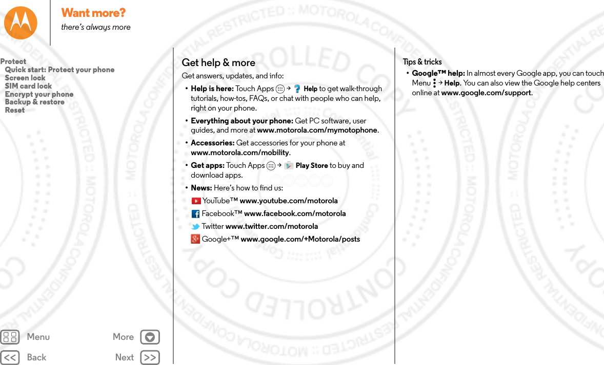 Back NextMenu MoreWant more?there’s always moreGet help &amp; moreGet answers, updates, and info:•Help is here: Touch Apps &gt; Help to get walk-through tutorials, how-tos, FAQs, or chat with people who can help, right on your phone.• Everything about your phone: Get PC software, user guides, and more at www.motorola.com/mymotophone.• Accessories: Get accessories for your phone at www.motorola.com/mobility.• Get apps: To uc h A pp s  &gt; Play Store to buy and download apps.•News: Here’s how to find us:Yo uTu b e ™ www.youtube.com/motorolaFacebook™ www.facebook.com/motorola Twit t e r www.twitter.com/motorola Google+™ www.google.com/+Motorola/postsTips &amp; tricks• Google™ help: In almost every Google app, you can touch Menu  &gt; Help. You can also view the Google help centers online at www.google.com/support.Protect   Quick start: Protect your phone   Screen lock   SIM card lock   Encrypt your phone   Backup &amp; restore   Reset