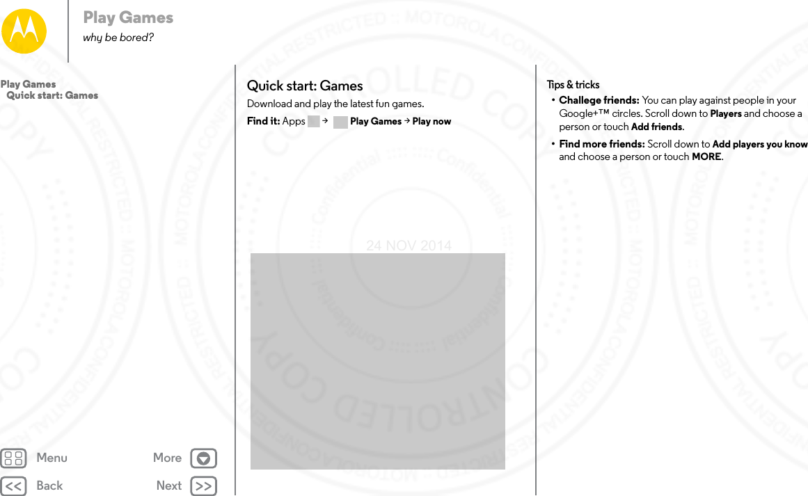 Back NextMenu MorePlay Gameswhy be bored?Quick start: GamesDownload and play the latest fun games.Find it: Apps  &gt; Play Games &gt; Play nowTips &amp; tr icks• Challege friends: You can play against people in your Google+™ circles. Scroll down to Players and choose a person or touch Add friends.• Find more friends: Scroll down to Add players you know and choose a person or touch MORE.Play Games   Quick start: Games24 NOV 2014