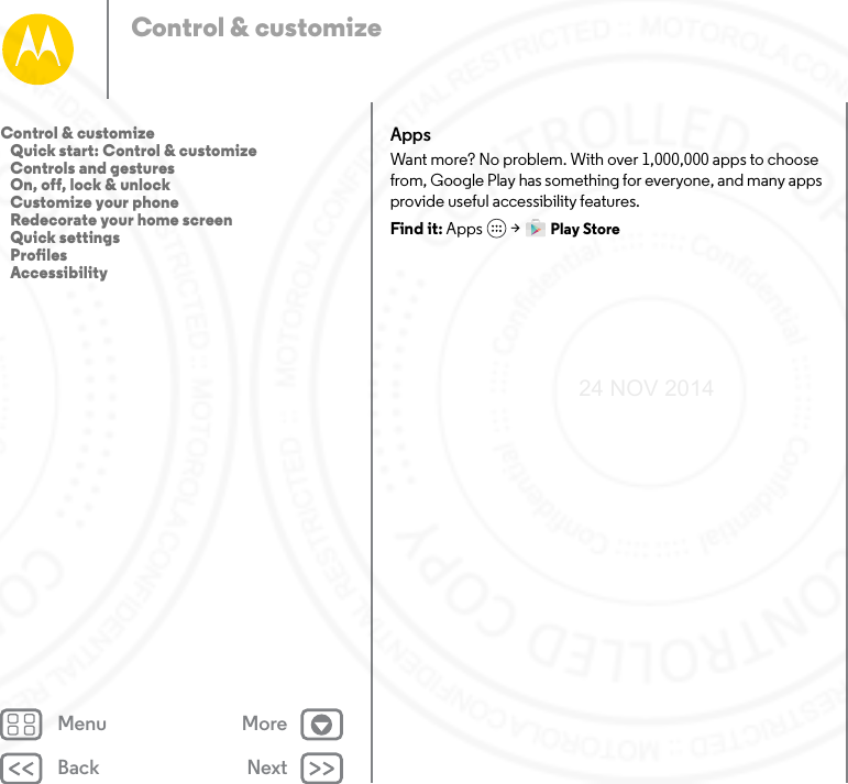 Back NextMenu MoreControl &amp; customizeAppsWant more? No problem. With over 1,000,000 apps to choose from, Google Play has something for everyone, and many apps provide useful accessibility features.Find it: Apps  &gt; Play StoreControl &amp; customize   Quick start: Control &amp; customize   Controls and gestures   On, off, lock &amp; unlock   Customize your phone   Redecorate your home screen   Quick settings   Profiles   Accessibility24 NOV 2014