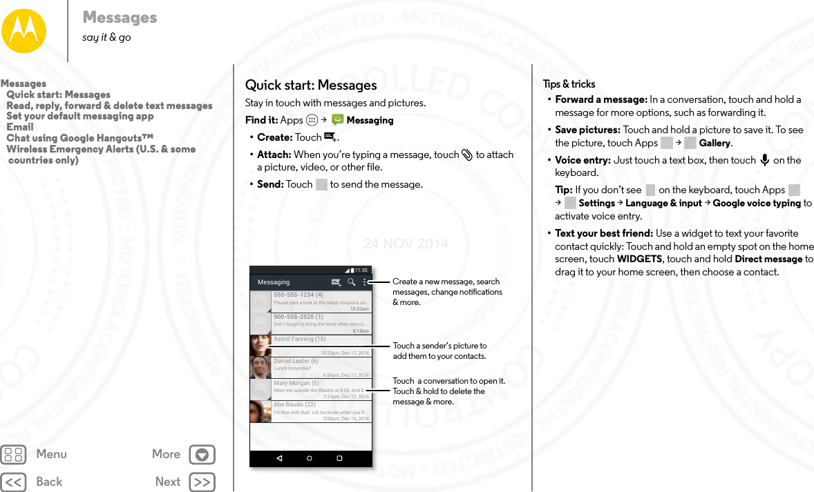 Back NextMenu MoreMessagessay it &amp; goQuick start: MessagesStay in touch with messages and pictures.Find it: Apps  &gt;   Messaging•Create: To u ch .• Attach: When you’re typing a message, touch  to attach a picture, video, or other file.•Send: Touch  to send the message.Please take a look at the latest revisions an..10:23am555-555-1234 (4)10:23pm, Dec 17, 2014Astrid Fanning (18)Don’t forget to bring the book when you co...8:18am900-555-2525 (1)Lunch tomorrow?6:56pm, Dec 17, 2014Daniel Lester (6)Meet me outside the theatre at 8:00. And b...2:23pm, Dec 17, 2014Mary Morgan (5)I’m ﬁne with that. Let me know when you h...3:06pm, Dec 16, 2014Abe Baudo (22)Messaging11:35Touch a sender’s picture toadd them to your contacts.Touch  a conversation to open it. Touch &amp; hold to delete themessage &amp; more.Create a new message, search messages, change notications &amp; more.Tips &amp; tr icks• Forward a message: In a conversation, touch and hold a message for more options, such as forwarding it.• Save pictures: Touch and hold a picture to save it. To see the picture, touch Apps  &gt; Gallery.•Voice entry: Just touch a text box, then touch on the keyboard.Ti p:   If you don’t see  on the keyboard, touch Apps  &gt;Settings &gt; Language &amp; input &gt; Google voice typing to activate voice entry.•Text your best friend: Use a widget to text your favorite contact quickly: Touch and hold an empty spot on the home screen, touch WIDGETS, touch and hold Direct message to drag it to your home screen, then choose a contact.Messages   Quick start: Messages   Read, reply, forward &amp; delete text messages   Set your default messaging app   Email   Chat using Google Hangouts™   Wireless Emergency Alerts (U.S. &amp; some countries only)24 NOV 2014